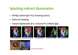 Splatting Indirect Illumination

 RSM을 Gathering이 아닌 Shooting [sii07]

 Deferred Shading

 Instant Radiosity와 유사, Occlusion이 고려되진 않음




                     Importance Sampling
 