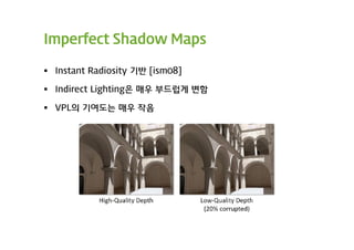 Imperfect Shadow Maps

 Instant Radiosity 기반 [ism08]

 Indirect Lighting은 매우 부드럽게 변함

 VPL의 기여도는 매우 작음
 