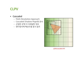 CLPV

 Cascaded
  –   Multi-Resolution Approach
  –   Cascaded Shadow Maps와 유사
  –   근접한 곳에 더 디테일한 정보
  –   렌더링시에 해상도별 동시 참조




                                  3단계 Cascaded LPV
 