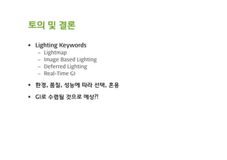 토의 및 결론

 Lighting Keywords
   –   Lightmap
   –   Image Based Lighting
   –   Deferred Lighting
   –   Real-Time GI

 환경, 품질, 성능에 따라 선택, 혼용

 GI로 수렴될 것으로 예상?!
 