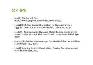 참고 문헌

   [cu98] The Cornell Box
    http://www.graphics.cornell.edu/online/box/

   [sc09] Real-Time Global Illumination for Dynamic Scenes,
    Siggraph Course, Carsten Dachsbacher, Jan Kautz, 2009

   [ssdo09] Approximating Dynamic Global Illumination in Screen
    Space, Tobias Ritschel, Thorsten Grosch, Hans-Peter Seidel, I3D,
    2009

   [rsm05] Reflective shadow maps, Carsten Dachsbacher and Marc
    Stamminger, I3D, 2005

   [sii07] Splatting Indirect Illumination, Carsten Dachsbacher and
    Marc Stamminger, 2007
 