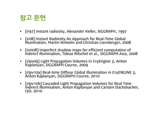 참고 문헌

   [ir97] Instant radiosity, Alexander Keller, SIGGRAPH, 1997

   [ir08] Instant Radiosity An Approach for Real-Time Global
    Illumination, Martin Kinkelin and Christian Liensberger, 2008

   [ism08] Imperfect shadow maps for efficient computation of
    indirect illumination, Tobias Ritschel et al., SIGGRAPH Asia, 2008

   [clpv09] Light Propagation Volumes in CryEngine 3, Anton
    Kaplanyan, SIGGRAPH Course, 2009

   [clpv10a] Real-time Diffuse Global Illumination in CryENGINE 3,
    Anton Kaplanyan, SIGGRAPH Course, 2010

   [clpv10b] Cascaded Light Propagation Volumes for Real Time
    Indirect Illumination, Anton Kaplanyan and Carsten Dachsbacher,
    I3D, 2010
 