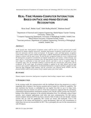 International Journal in Foundations of Computer Science & Technology (IJFCST), Vol.4, No.4, July 2014
DOI:10.5121/ijfcst.2014.4403 37
REAL-TIME HUMAN-COMPUTER INTERACTION
BASED ON FACE AND HAND GESTURE
RECOGNITION
Reza Azad1
, Babak Azad2
, Nabil Belhaj Khalifa3
, Shahram Jamali4
1
Department of Electrical and Computer Engineering, Shahid Rajaee Teacher Training
University, Tehran, Iran
2
Computer Engineering Department, University of Mohaghegh Ardabili, Ardabil, Iran
3
Blaise Pascal University, Clermont Ferrand, France
4
Associate professor, Department of Computer Engineering, University of Mohaghegh
Ardabili, Ardabil, Iran
ABSTRACT
At the present time, hand gestures recognition system could be used as a more expected and useable
approach for human computer interaction. Automatic hand gesture recognition system provides us a new
tactic for interactive with the virtual environment. In this paper, a face and hand gesture recognition
system which is able to control computer media player is offered. Hand gesture and human face are the key
element to interact with the smart system. We used the face recognition scheme for viewer verification and
the hand gesture recognition in mechanism of computer media player, for instance, volume down/up, next
music and etc. In the proposed technique, first, the hand gesture and face location is extracted from the
main image by combination of skin and cascade detector and then is sent to recognition stage. In
recognition stage, first, the threshold condition is inspected then the extracted face and gesture will be
recognized. In the result stage, the proposed technique is applied on the video dataset and the high
precision ratio acquired. Additional the recommended hand gesture recognition method is applied on static
American Sign Language (ASL) database and the correctness rate achieved nearby 99.40%. also the
planned method could be used in gesture based computer games and virtual reality.
KEYWORDS
Human computer interaction; hand gesture recognition; hand tracking; computer music controlling.
1. INTRODUCTION
In the existing world, the communication with the intelligent devices has progressive to such a
magnitude that as humans it has become essential and we cannot live without its capability. The
new machinery has become so embedded into our regular lives that we use it to shop, work,
interconnect and even interest our self [1]. It has been extensively supposed that the calculating,
communiqué and presentation machineries progress extra, but the current systems may become a
holdup in the effective operation of the existing information flow. For efficiently using of these
systems, most computer applications need more and more communication. For that motive,
human-computer interaction (HCI) has been a dynamic field of study in the last decades. Initially
systems that are used for graphically HCI system are mouse and keyboards. Even if the
innovation of the mouse and keyboard is a great development, there are still circumstances in
which these devices are irreconcilable for HCI. This is principally the case for the communication
with 3D objects.
 