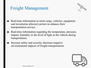 Freight Management
■ Real-time information to track cargo, vehicles, equipment
and inventories allowed carriers to enhance their
transportation service.
■ Real-time information regarding the temperature, pressure,
impact, humidity or the level of light in the vehicle during
transportation.
■ Increase safety and security, decrease negative
environmental impacts of freight transportation.
www.civilscholar.com
 