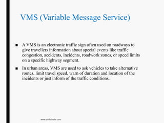 VMS (Variable Message Service)
■ A VMS is an electronic traffic sign often used on roadways to
give travellers information about special events like traffic
congestion, accidents, incidents, roadwork zones, or speed limits
on a specific highway segment.
■ In urban areas, VMS are used to ask vehicles to take alternative
routes, limit travel speed, warn of duration and location of the
incidents or just inform of the traffic conditions.
www.civilscholar.com
 