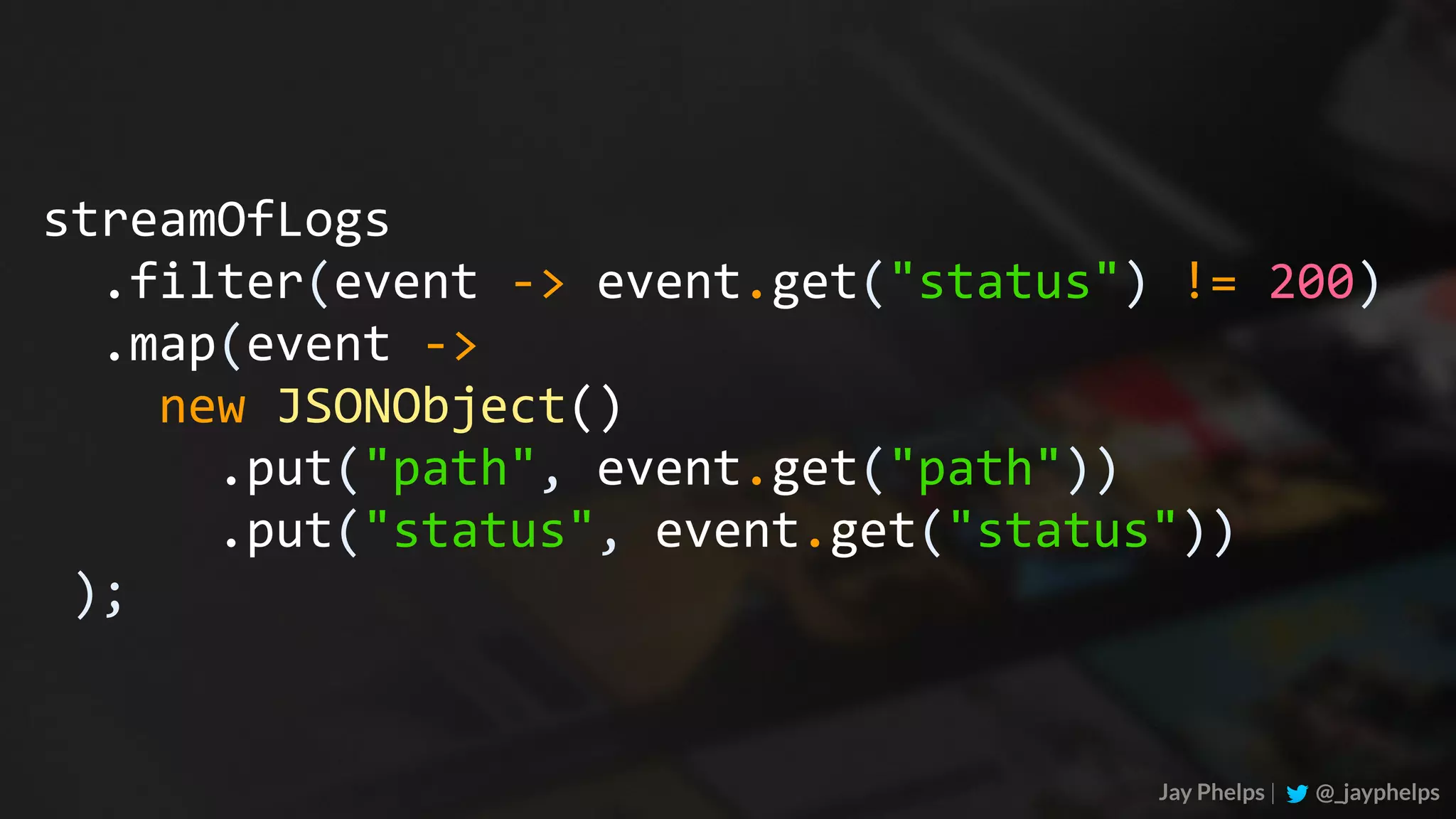 Jay Phelps | @_jayphelps streamOfLogs	.filter(event	->	event.get("status")	!=	200)	.map(event	->	new	JSONObject()	.put("path",	event.get("path"))	.put("status",	event.get("status"))	); 
