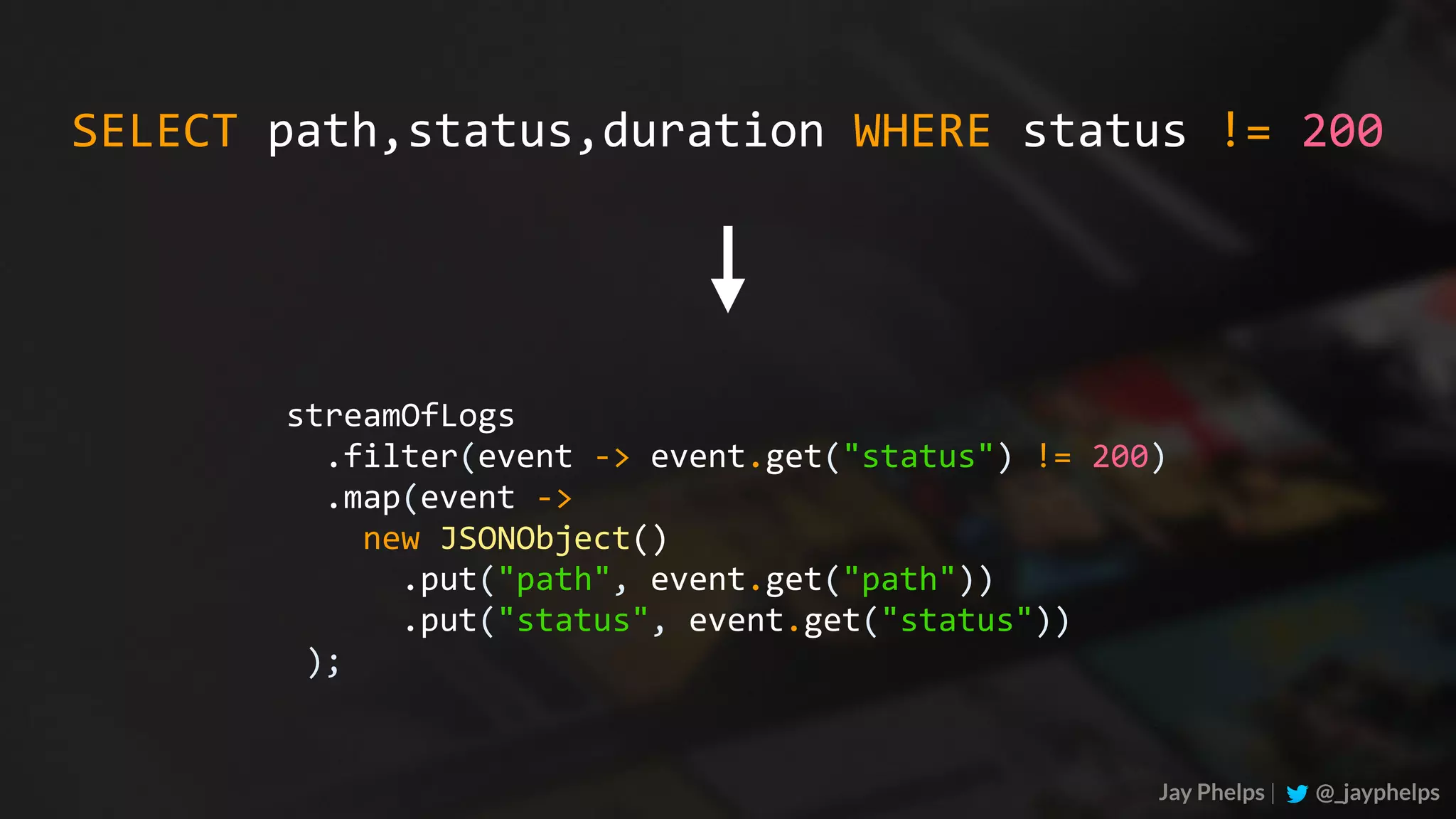 Jay Phelps | @_jayphelps streamOfLogs	.filter(event	->	event.get("status")	!=	200)	.map(event	->	new	JSONObject()	.put("path",	event.get("path"))	.put("status",	event.get("status"))	); SELECT	path,status,duration	WHERE	status	!=	200 
