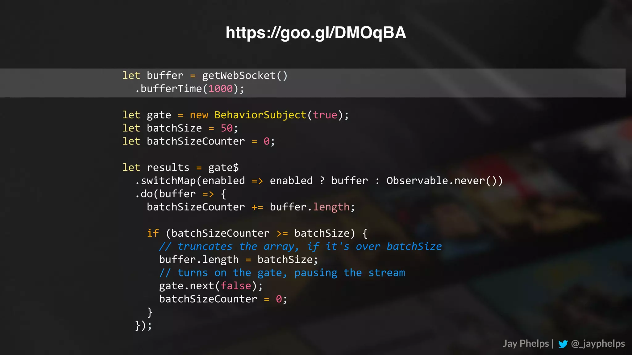Jay Phelps | @_jayphelps let	buffer	=	getWebSocket()	.bufferTime(1000); let	gate	=	new	BehaviorSubject(true); let	batchSize	=	50; let	batchSizeCounter	=	0; let	results	=	gate$	.switchMap(enabled	=>	enabled	?	buffer	:	Observable.never())	.do(buffer	=>	{	batchSizeCounter	+=	buffer.length;	if	(batchSizeCounter	>=	batchSize)	{	//	truncates	the	array,	if	it's	over	batchSize	buffer.length	=	batchSize;	//	turns	on	the	gate,	pausing	the	stream	gate.next(false);	batchSizeCounter	=	0;	}	}); https://goo.gl/DMOqBA 