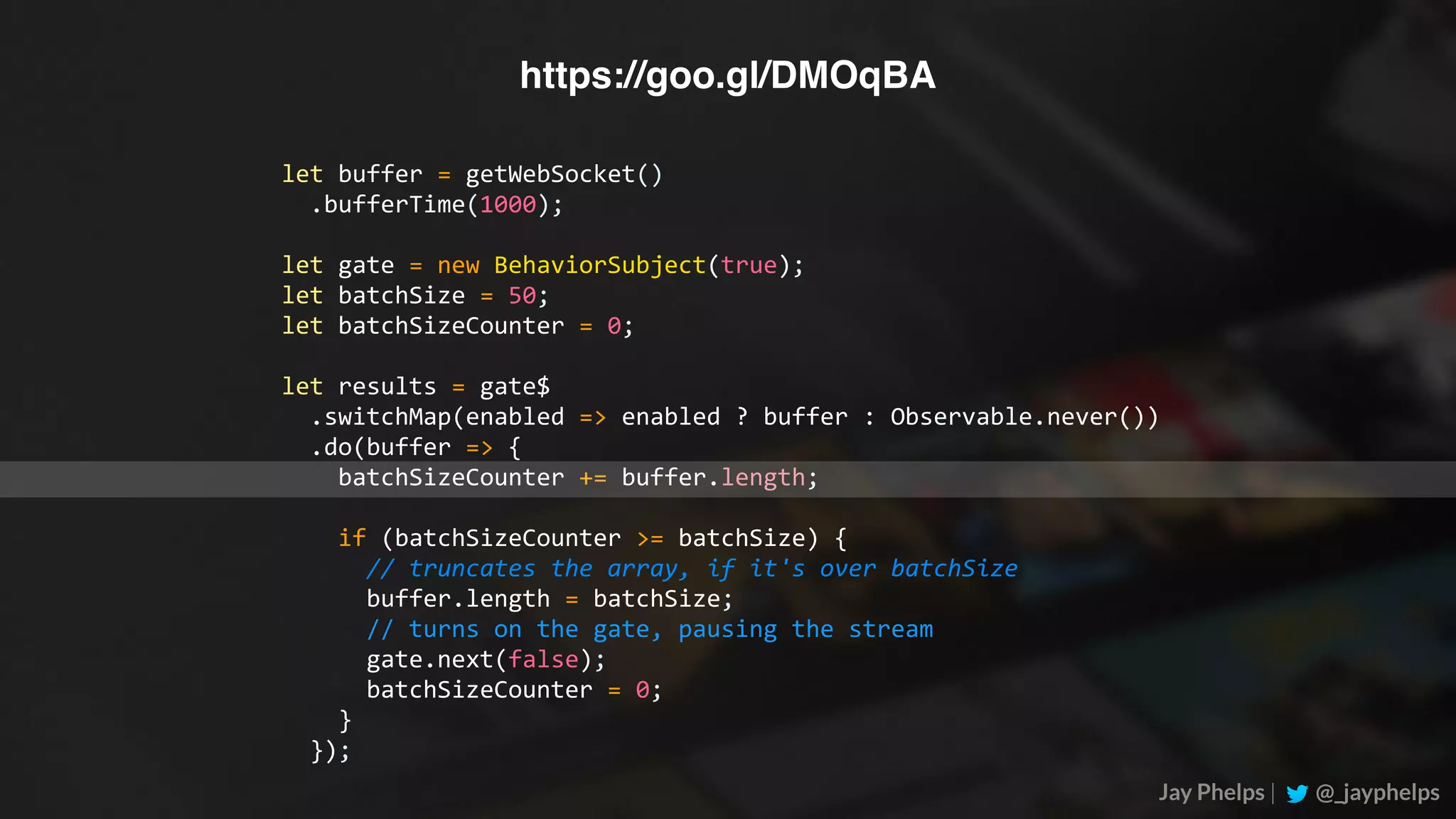 Jay Phelps | @_jayphelps let	buffer	=	getWebSocket()	.bufferTime(1000); let	gate	=	new	BehaviorSubject(true); let	batchSize	=	50; let	batchSizeCounter	=	0; let	results	=	gate$	.switchMap(enabled	=>	enabled	?	buffer	:	Observable.never())	.do(buffer	=>	{	batchSizeCounter	+=	buffer.length;	if	(batchSizeCounter	>=	batchSize)	{	//	truncates	the	array,	if	it's	over	batchSize	buffer.length	=	batchSize;	//	turns	on	the	gate,	pausing	the	stream	gate.next(false);	batchSizeCounter	=	0;	}	}); https://goo.gl/DMOqBA 