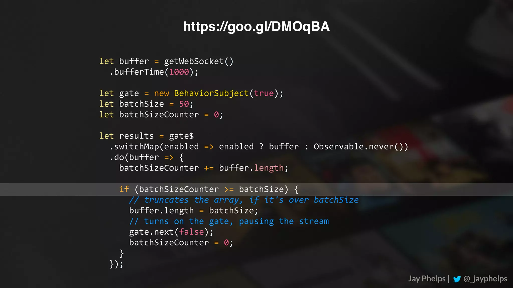 Jay Phelps | @_jayphelps let	buffer	=	getWebSocket()	.bufferTime(1000); let	gate	=	new	BehaviorSubject(true); let	batchSize	=	50; let	batchSizeCounter	=	0; let	results	=	gate$	.switchMap(enabled	=>	enabled	?	buffer	:	Observable.never())	.do(buffer	=>	{	batchSizeCounter	+=	buffer.length;	if	(batchSizeCounter	>=	batchSize)	{	//	truncates	the	array,	if	it's	over	batchSize	buffer.length	=	batchSize;	//	turns	on	the	gate,	pausing	the	stream	gate.next(false);	batchSizeCounter	=	0;	}	}); https://goo.gl/DMOqBA 