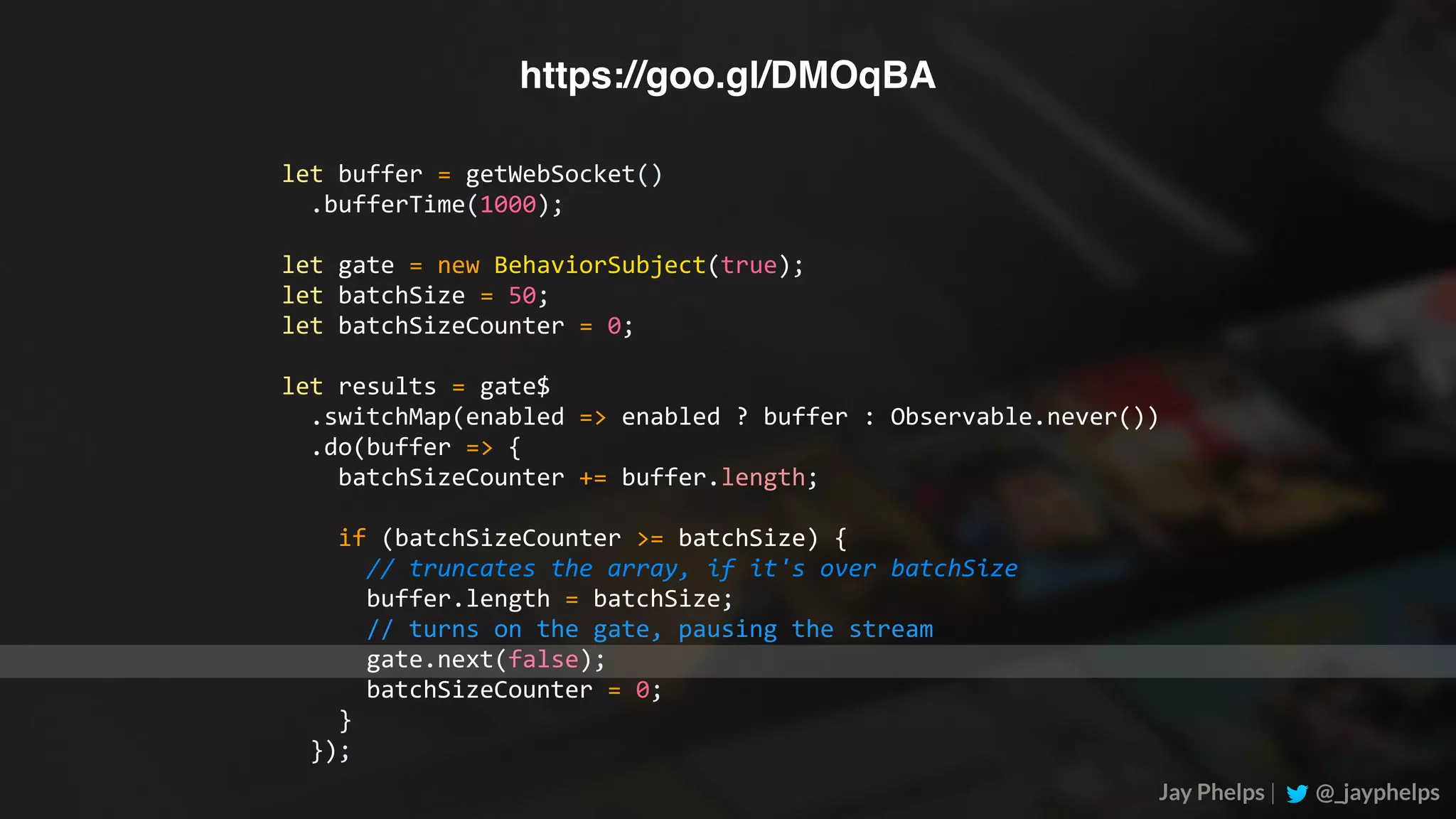 Jay Phelps | @_jayphelps let	buffer	=	getWebSocket()	.bufferTime(1000); let	gate	=	new	BehaviorSubject(true); let	batchSize	=	50; let	batchSizeCounter	=	0; let	results	=	gate$	.switchMap(enabled	=>	enabled	?	buffer	:	Observable.never())	.do(buffer	=>	{	batchSizeCounter	+=	buffer.length;	if	(batchSizeCounter	>=	batchSize)	{	//	truncates	the	array,	if	it's	over	batchSize	buffer.length	=	batchSize;	//	turns	on	the	gate,	pausing	the	stream	gate.next(false);	batchSizeCounter	=	0;	}	}); https://goo.gl/DMOqBA 