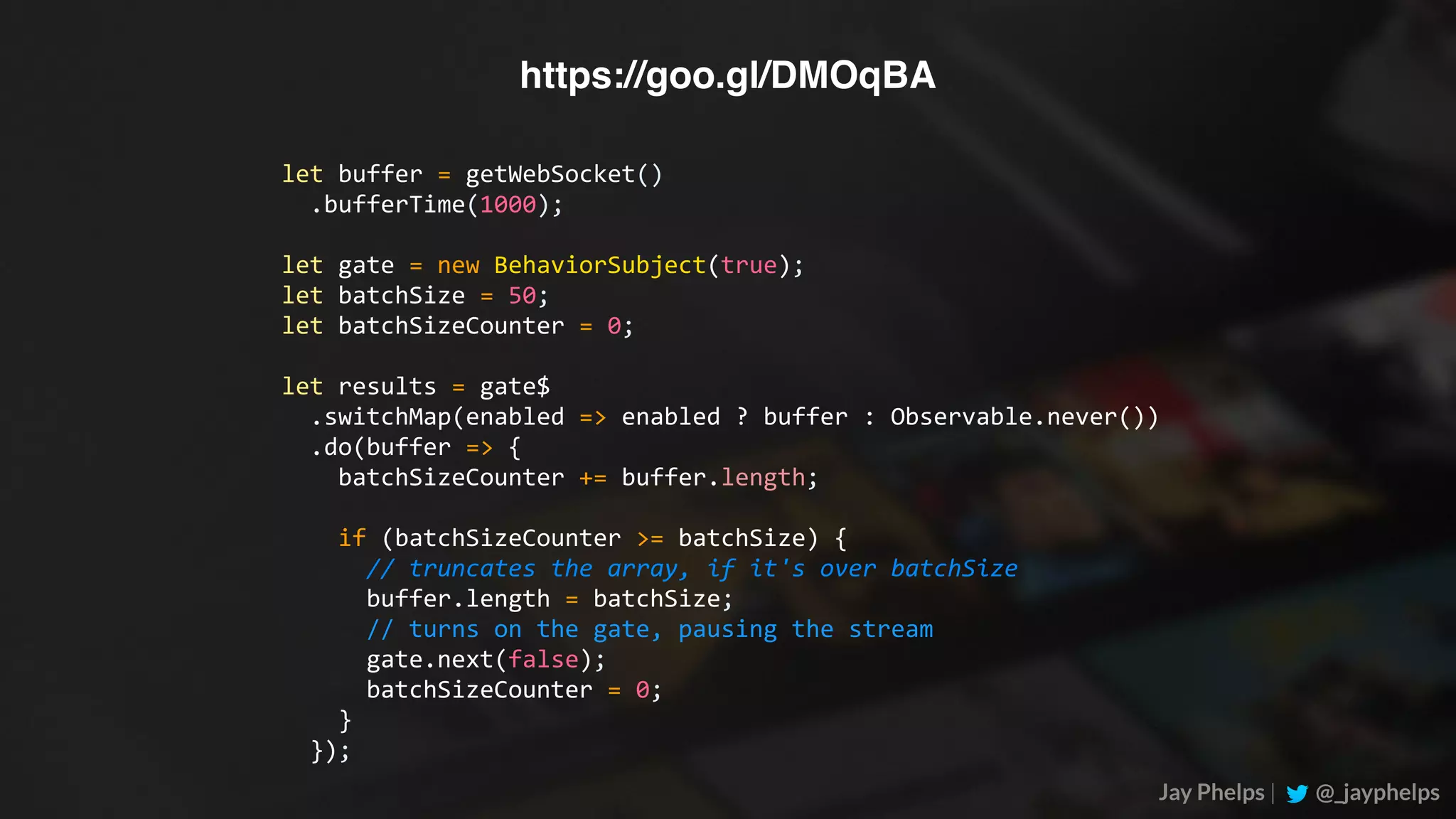 Jay Phelps | @_jayphelps let	buffer	=	getWebSocket()	.bufferTime(1000); let	gate	=	new	BehaviorSubject(true); let	batchSize	=	50; let	batchSizeCounter	=	0; let	results	=	gate$	.switchMap(enabled	=>	enabled	?	buffer	:	Observable.never())	.do(buffer	=>	{	batchSizeCounter	+=	buffer.length;	if	(batchSizeCounter	>=	batchSize)	{	//	truncates	the	array,	if	it's	over	batchSize	buffer.length	=	batchSize;	//	turns	on	the	gate,	pausing	the	stream	gate.next(false);	batchSizeCounter	=	0;	}	}); https://goo.gl/DMOqBA 