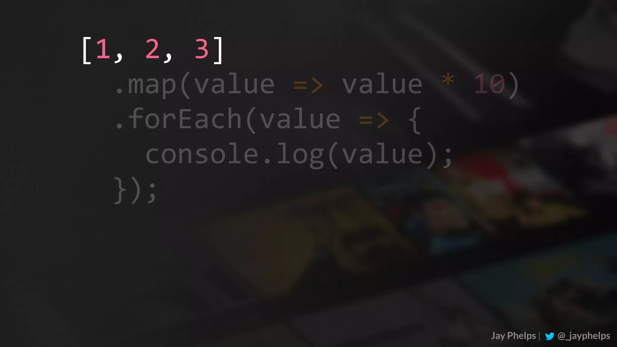 Jay Phelps | @_jayphelps	.map(value	=>	value	*	10)	.forEach(value	=>	{	console.log(value);	}); [1,	2,	3] 
