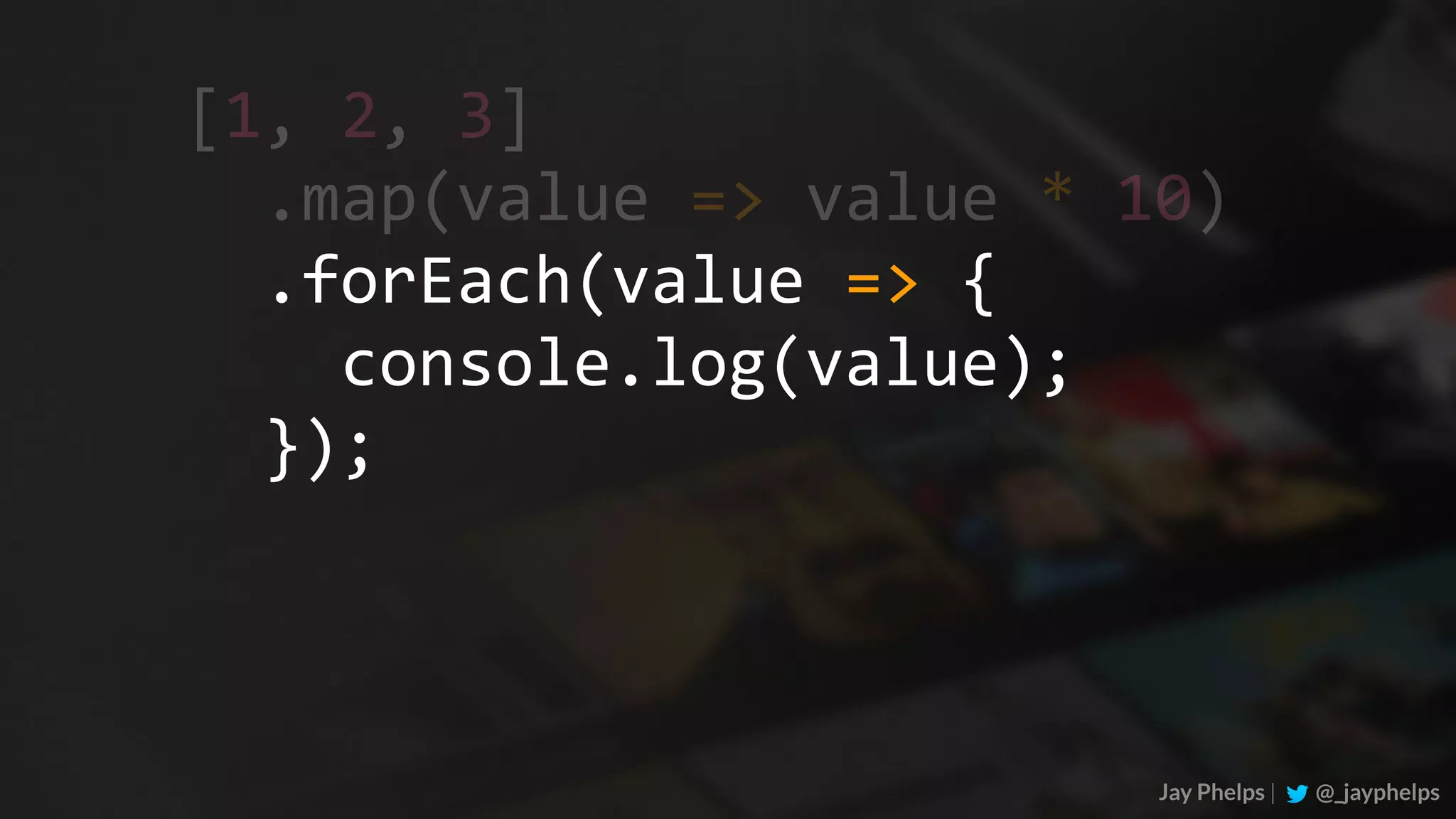 Jay Phelps | @_jayphelps	.map(value	=>	value	*	10)	.forEach(value	=>	{	console.log(value);	}); [1,	2,	3] 