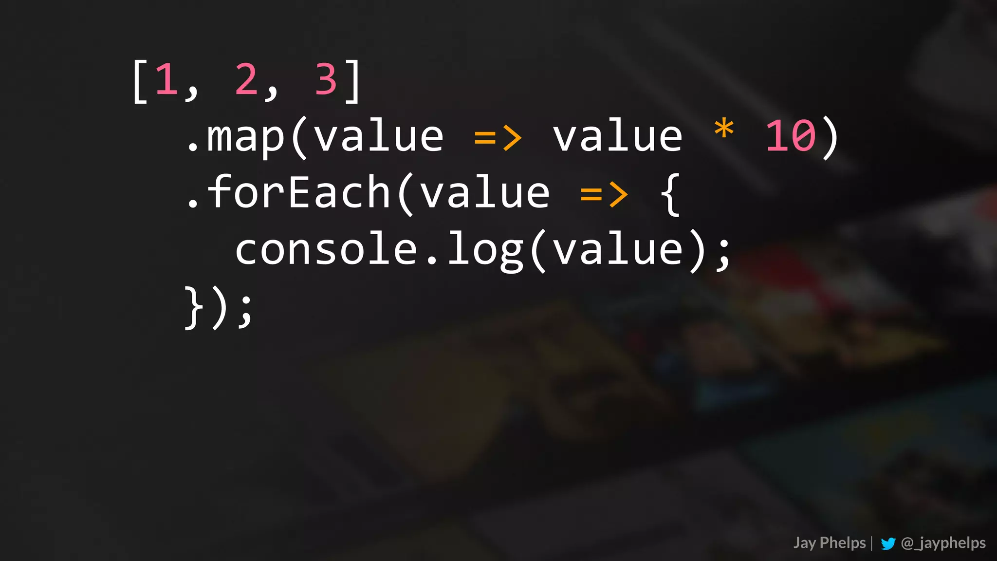 Jay Phelps | @_jayphelps	.map(value	=>	value	*	10)	.forEach(value	=>	{	console.log(value);	}); [1,	2,	3] 
