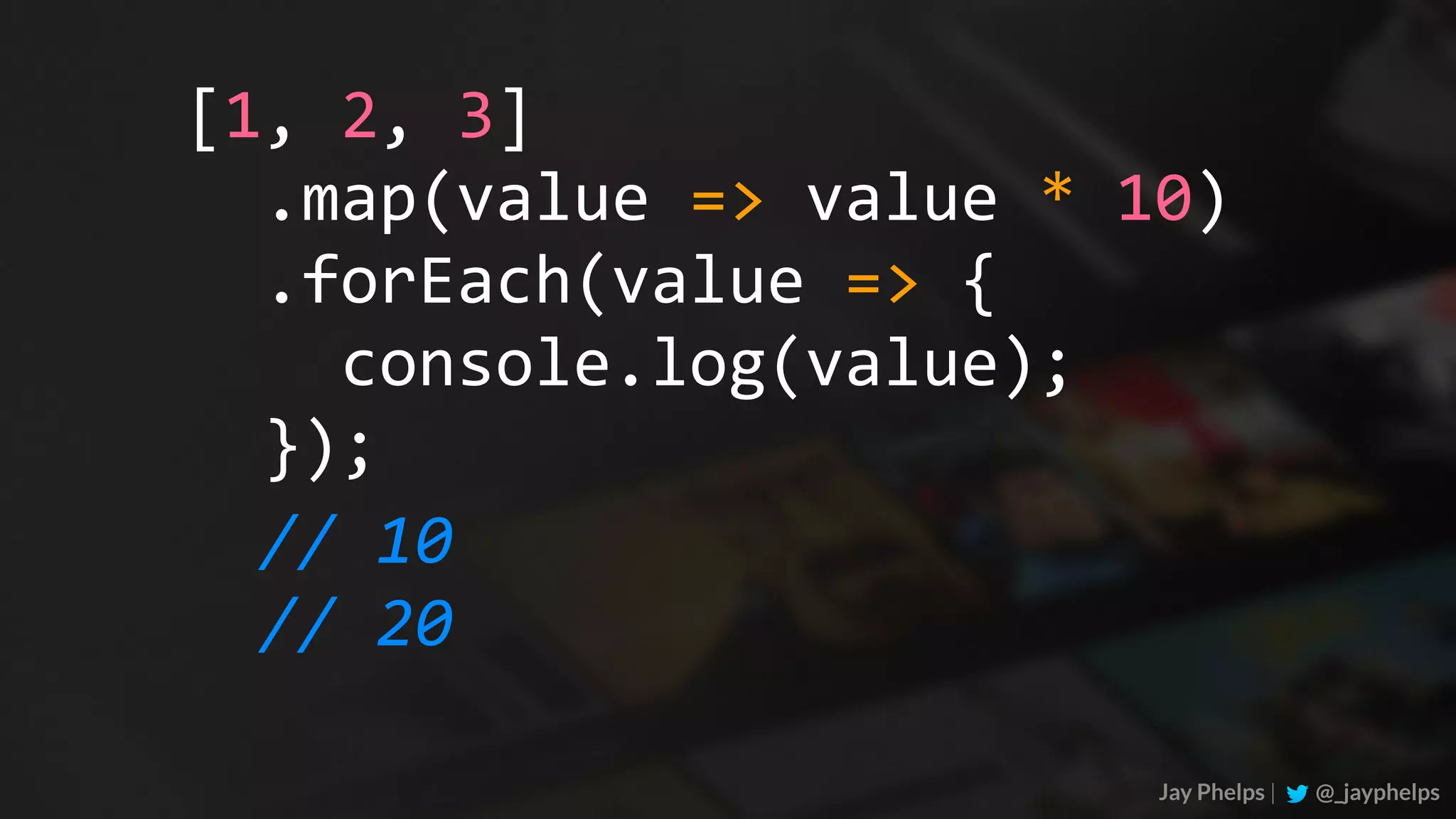 Jay Phelps | @_jayphelps	.map(value	=>	value	*	10)	.forEach(value	=>	{	console.log(value);	}); [1,	2,	3] //	10 //	20 