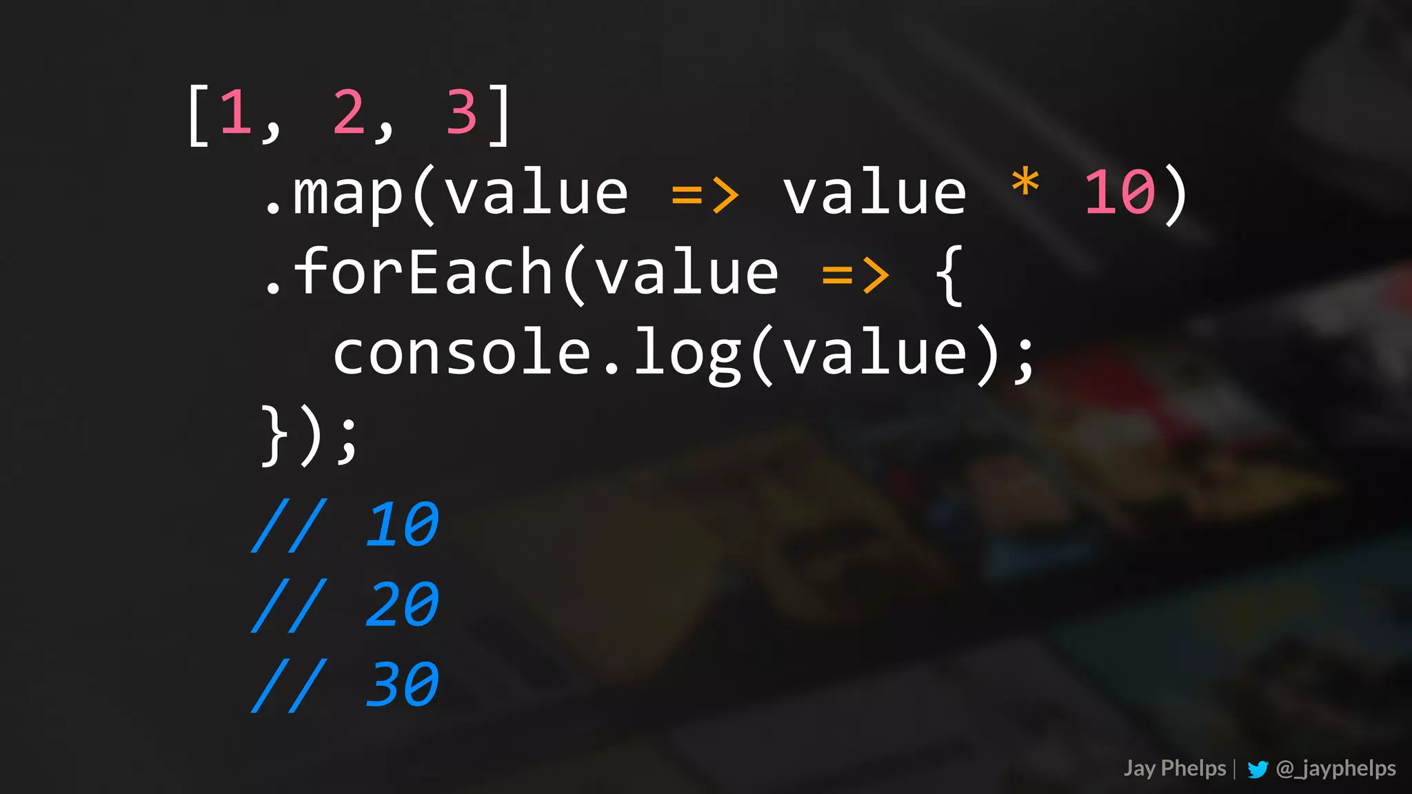Jay Phelps | @_jayphelps	.map(value	=>	value	*	10)	.forEach(value	=>	{	console.log(value);	}); [1,	2,	3] //	10 //	20 //	30 