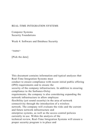 REAL-TIME INTEGRATION SYSTEMS
Computer Systems
Security Foundations
Week 4: Software and Database Security
<name>
[Pick the date]
This document contains information and typical analyses that
Real-Time Integration Systems must
conduct to ensure compliance with recent initial public offering
(IPO) requirements and to ensure the
security of the company infrastructure. In addition to ensuring
compliance to the Sarbanes-Oxley
requirements, the company is also considering expanding the
network infrastructure to allow employee
flexibility (yet sound security) in the area of network
connectivity through the introduction of a wireless
network. The company will evaluate the risks and the current
and future network infrastructure and
enterprise systems, as well as the access control policies
currently in use. Within the analysis of the
technical review, Real-Time Integration Systems will ensure a
proper security program is in place and
 