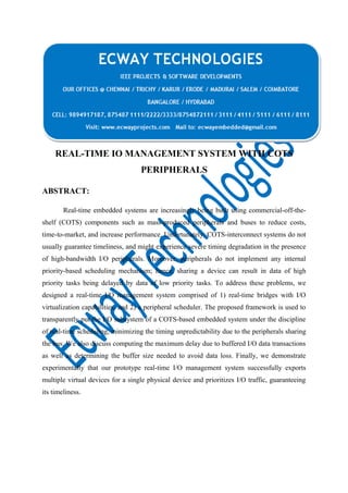 REAL-TIME IO MANAGEMENT SYSTEM WITH COTS
PERIPHERALS
ABSTRACT:
Real-time embedded systems are increasingly being built using commercial-off-theshelf (COTS) components such as mass-produced peripherals and buses to reduce costs,
time-to-market, and increase performance. Unfortunately, COTS-interconnect systems do not
usually guarantee timeliness, and might experience severe timing degradation in the presence
of high-bandwidth I/O peripherals. Moreover, peripherals do not implement any internal
priority-based scheduling mechanism; hence, sharing a device can result in data of high
priority tasks being delayed by data of low priority tasks. To address these problems, we
designed a real-time I/O management system comprised of 1) real-time bridges with I/O
virtualization capabilities, and 2) a peripheral scheduler. The proposed framework is used to
transparently put the I/O subsystem of a COTS-based embedded system under the discipline
of real-time scheduling, minimizing the timing unpredictability due to the peripherals sharing
the bus. We also discuss computing the maximum delay due to buffered I/O data transactions
as well as determining the buffer size needed to avoid data loss. Finally, we demonstrate
experimentally that our prototype real-time I/O management system successfully exports
multiple virtual devices for a single physical device and prioritizes I/O traffic, guaranteeing
its timeliness.

 