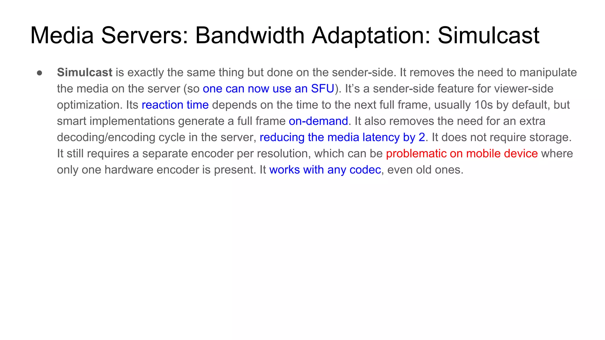 ● Simulcast is exactly the same thing but done on the sender-side. It removes the need to manipulate
the media on the server (so one can now use an SFU). It’s a sender-side feature for viewer-side
optimization. Its reaction time depends on the time to the next full frame, usually 10s by default, but
smart implementations generate a full frame on-demand. It also removes the need for an extra
decoding/encoding cycle in the server, reducing the media latency by 2. It does not require storage.
It still requires a separate encoder per resolution, which can be problematic on mobile device where
only one hardware encoder is present. It works with any codec, even old ones.
Media Servers: Bandwidth Adaptation: Simulcast
 