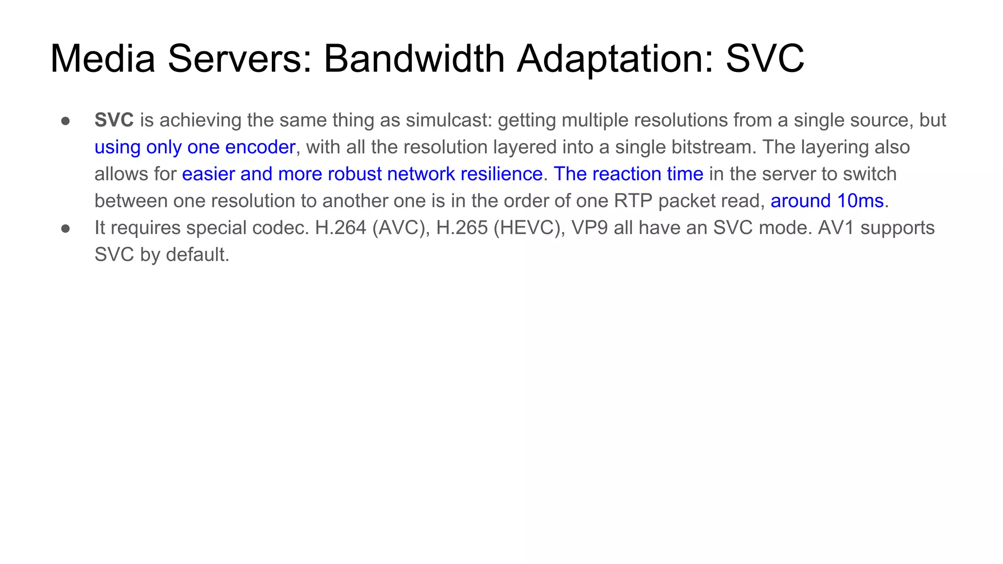 ● SVC is achieving the same thing as simulcast: getting multiple resolutions from a single source, but
using only one encoder, with all the resolution layered into a single bitstream. The layering also
allows for easier and more robust network resilience. The reaction time in the server to switch
between one resolution to another one is in the order of one RTP packet read, around 10ms.
● It requires special codec. H.264 (AVC), H.265 (HEVC), VP9 all have an SVC mode. AV1 supports
SVC by default.
Media Servers: Bandwidth Adaptation: SVC
 