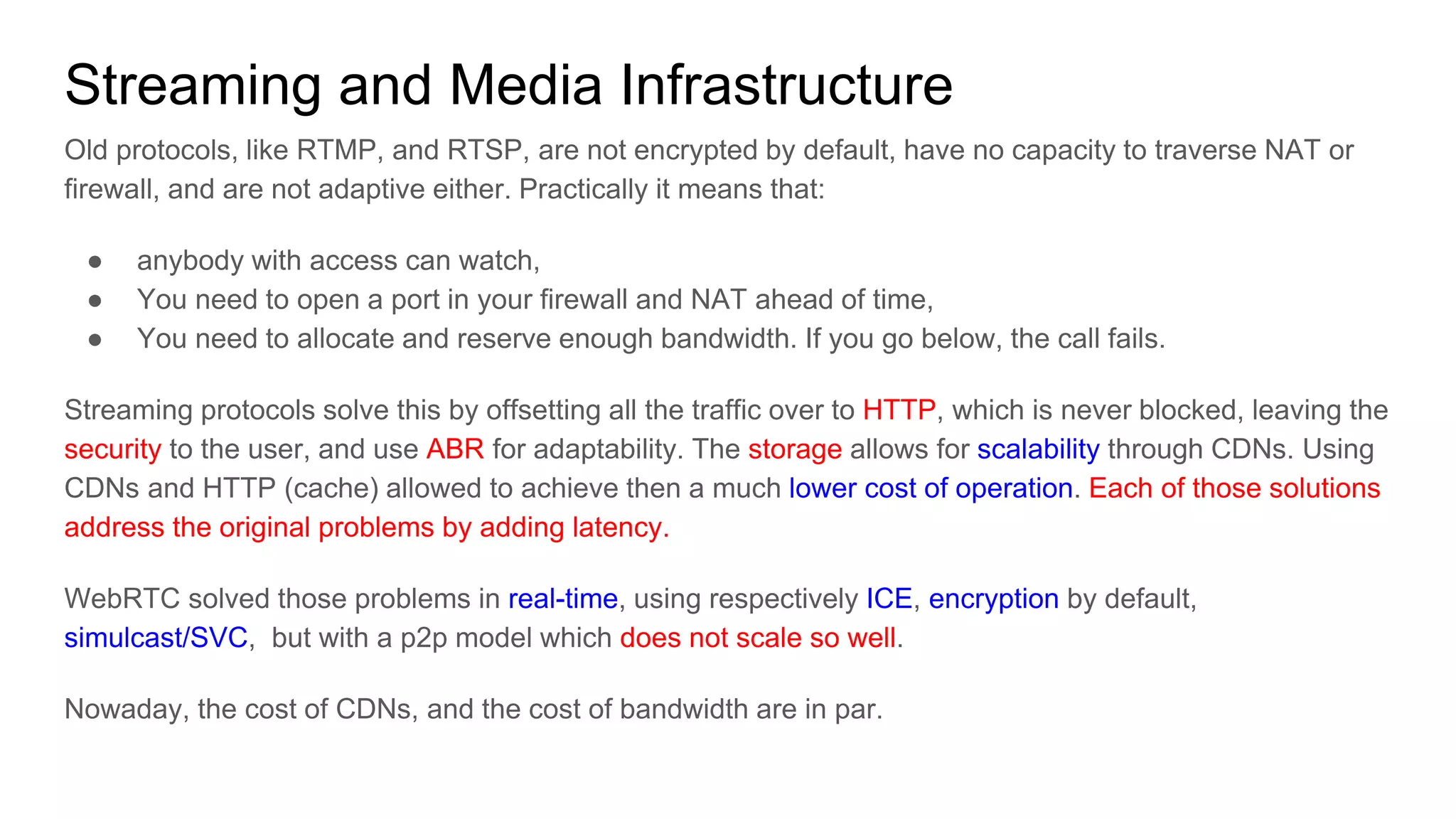 Streaming and Media Infrastructure
Old protocols, like RTMP, and RTSP, are not encrypted by default, have no capacity to traverse NAT or
firewall, and are not adaptive either. Practically it means that:
● anybody with access can watch,
● You need to open a port in your firewall and NAT ahead of time,
● You need to allocate and reserve enough bandwidth. If you go below, the call fails.
Streaming protocols solve this by offsetting all the traffic over to HTTP, which is never blocked, leaving the
security to the user, and use ABR for adaptability. The storage allows for scalability through CDNs. Using
CDNs and HTTP (cache) allowed to achieve then a much lower cost of operation. Each of those solutions
address the original problems by adding latency.
WebRTC solved those problems in real-time, using respectively ICE, encryption by default,
simulcast/SVC, but with a p2p model which does not scale so well.
Nowaday, the cost of CDNs, and the cost of bandwidth are in par.
 