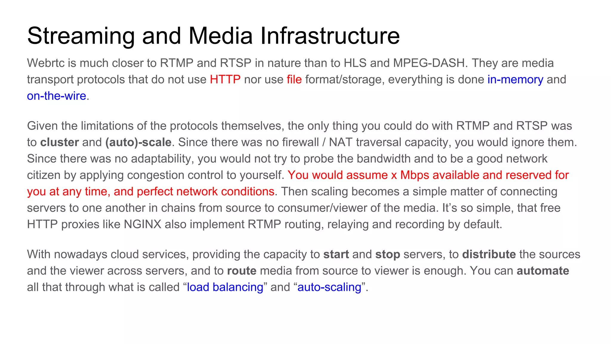 Streaming and Media Infrastructure
Webrtc is much closer to RTMP and RTSP in nature than to HLS and MPEG-DASH. They are media
transport protocols that do not use HTTP nor use file format/storage, everything is done in-memory and
on-the-wire.
Given the limitations of the protocols themselves, the only thing you could do with RTMP and RTSP was
to cluster and (auto)-scale. Since there was no firewall / NAT traversal capacity, you would ignore them.
Since there was no adaptability, you would not try to probe the bandwidth and to be a good network
citizen by applying congestion control to yourself. You would assume x Mbps available and reserved for
you at any time, and perfect network conditions. Then scaling becomes a simple matter of connecting
servers to one another in chains from source to consumer/viewer of the media. It’s so simple, that free
HTTP proxies like NGINX also implement RTMP routing, relaying and recording by default.
With nowadays cloud services, providing the capacity to start and stop servers, to distribute the sources
and the viewer across servers, and to route media from source to viewer is enough. You can automate
all that through what is called “load balancing” and “auto-scaling”.
 