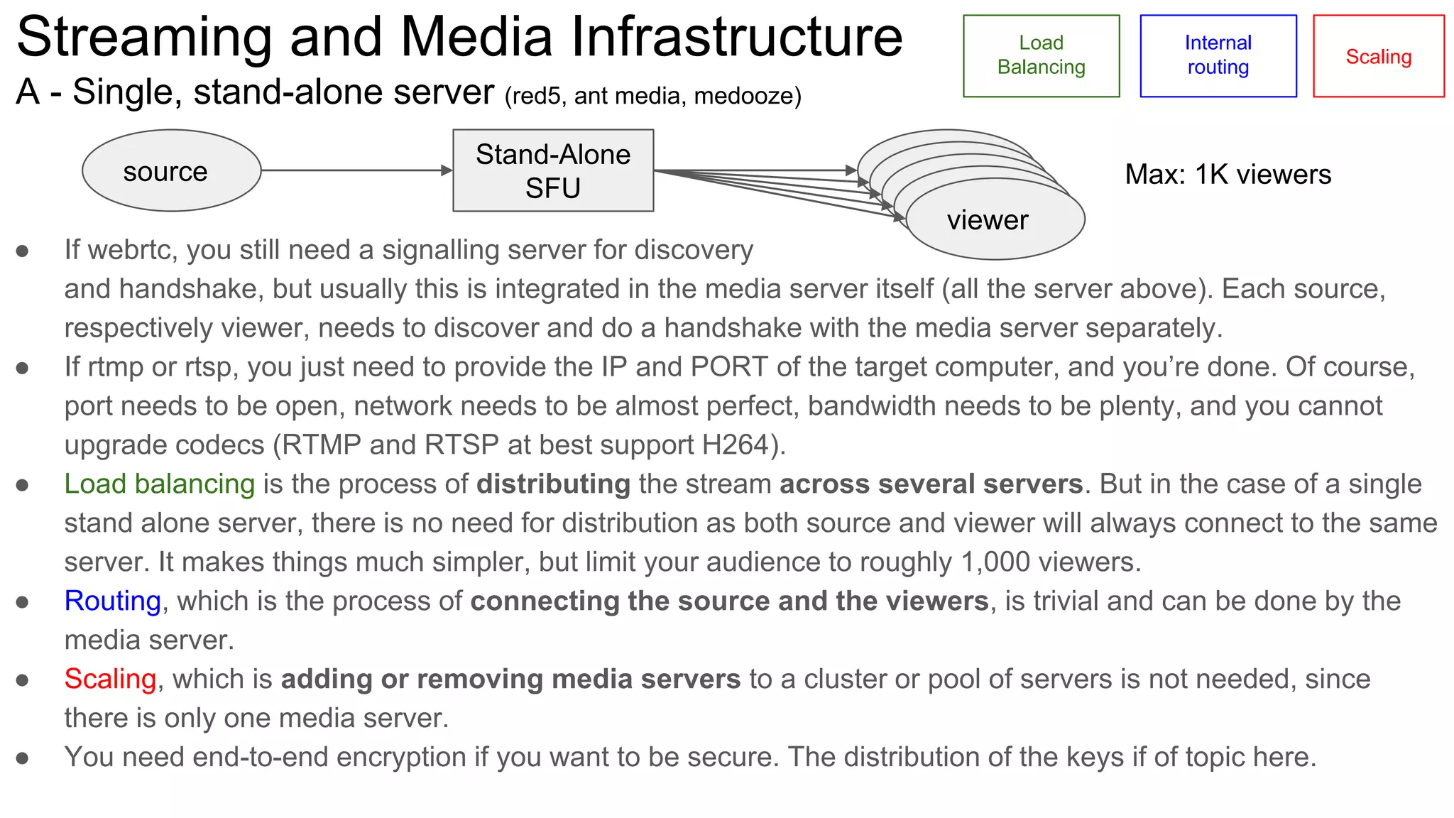 Streaming and Media Infrastructure
A - Single, stand-alone server (red5, ant media, medooze)
Stand-Alone
SFU
source viewer Max: 1K viewers
viewer
viewer
viewer
viewer
Load
Balancing
Internal
routing
Scaling
● If webrtc, you still need a signalling server for discovery
and handshake, but usually this is integrated in the media server itself (all the server above). Each source,
respectively viewer, needs to discover and do a handshake with the media server separately.
● If rtmp or rtsp, you just need to provide the IP and PORT of the target computer, and you’re done. Of course,
port needs to be open, network needs to be almost perfect, bandwidth needs to be plenty, and you cannot
upgrade codecs (RTMP and RTSP at best support H264).
● Load balancing is the process of distributing the stream across several servers. But in the case of a single
stand alone server, there is no need for distribution as both source and viewer will always connect to the same
server. It makes things much simpler, but limit your audience to roughly 1,000 viewers.
● Routing, which is the process of connecting the source and the viewers, is trivial and can be done by the
media server.
● Scaling, which is adding or removing media servers to a cluster or pool of servers is not needed, since
there is only one media server.
● You need end-to-end encryption if you want to be secure. The distribution of the keys if of topic here.
 