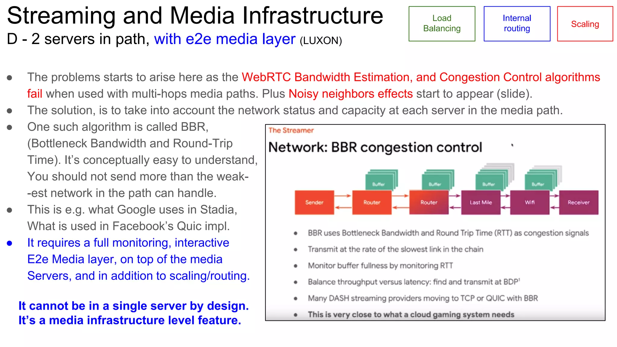 Streaming and Media Infrastructure
D - 2 servers in path, with e2e media layer (LUXON)
Load
Balancing
Internal
routing
Scaling
● The problems starts to arise here as the WebRTC Bandwidth Estimation, and Congestion Control algorithms
fail when used with multi-hops media paths. Plus Noisy neighbors effects start to appear (slide).
● The solution, is to take into account the network status and capacity at each server in the media path.
● One such algorithm is called BBR,
(Bottleneck Bandwidth and Round-Trip
Time). It’s conceptually easy to understand,
You should not send more than the weak-
-est network in the path can handle.
● This is e.g. what Google uses in Stadia,
What is used in Facebook’s Quic impl.
● It requires a full monitoring, interactive
E2e Media layer, on top of the media
Servers, and in addition to scaling/routing.
It cannot be in a single server by design.
It’s a media infrastructure level feature.
 