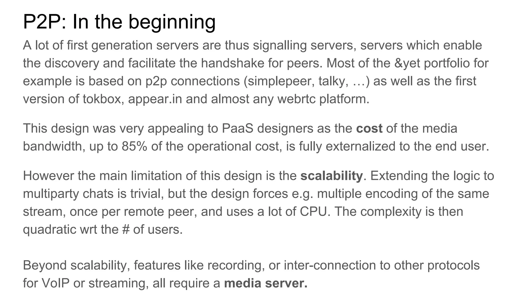 P2P: In the beginning
A lot of first generation servers are thus signalling servers, servers which enable
the discovery and facilitate the handshake for peers. Most of the &yet portfolio for
example is based on p2p connections (simplepeer, talky, …) as well as the first
version of tokbox, appear.in and almost any webrtc platform.
This design was very appealing to PaaS designers as the cost of the media
bandwidth, up to 85% of the operational cost, is fully externalized to the end user.
However the main limitation of this design is the scalability. Extending the logic to
multiparty chats is trivial, but the design forces e.g. multiple encoding of the same
stream, once per remote peer, and uses a lot of CPU. The complexity is then
quadratic wrt the # of users.
Beyond scalability, features like recording, or inter-connection to other protocols
for VoIP or streaming, all require a media server.
 