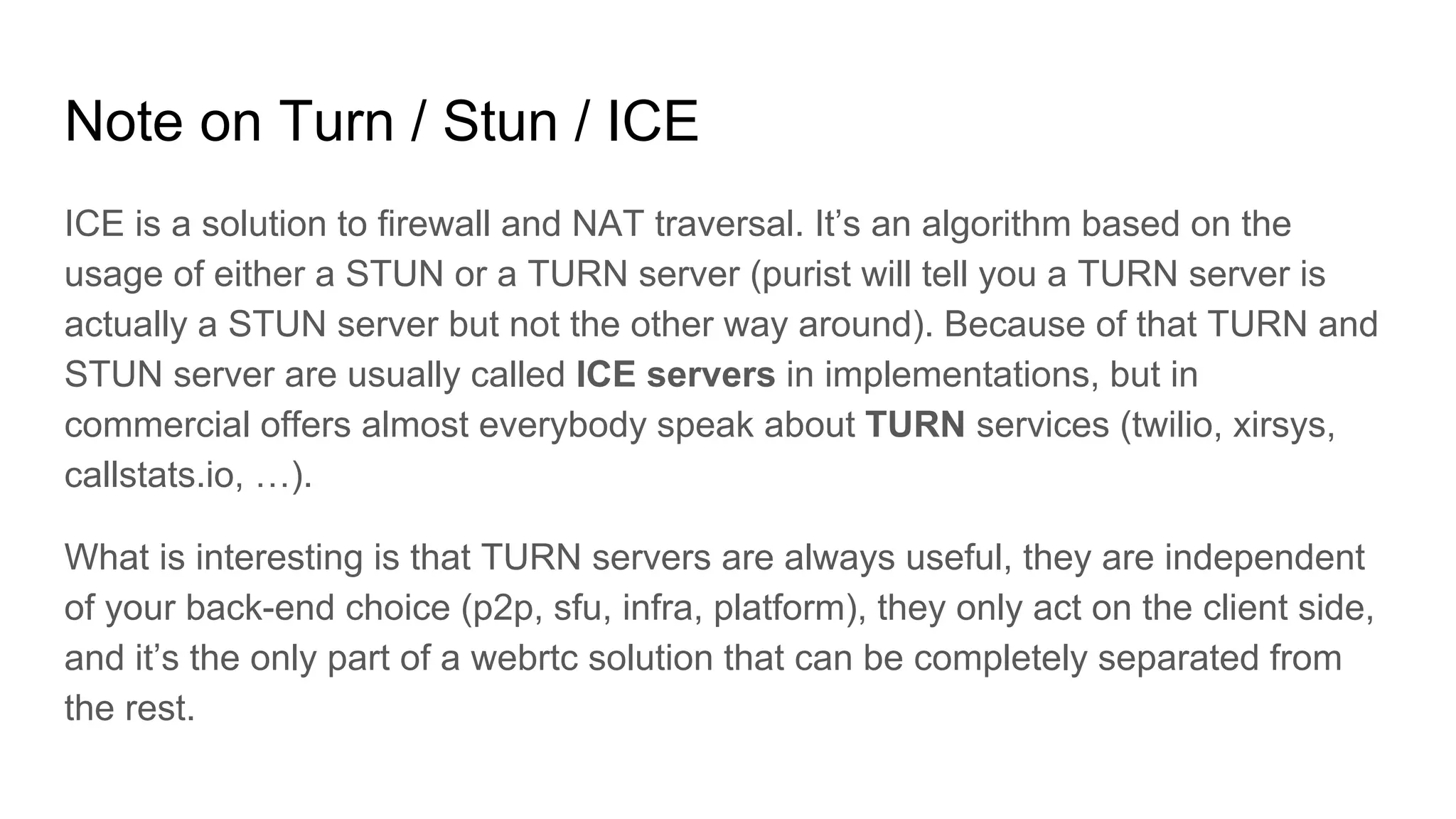 Note on Turn / Stun / ICE
ICE is a solution to firewall and NAT traversal. It’s an algorithm based on the
usage of either a STUN or a TURN server (purist will tell you a TURN server is
actually a STUN server but not the other way around). Because of that TURN and
STUN server are usually called ICE servers in implementations, but in
commercial offers almost everybody speak about TURN services (twilio, xirsys,
callstats.io, …).
What is interesting is that TURN servers are always useful, they are independent
of your back-end choice (p2p, sfu, infra, platform), they only act on the client side,
and it’s the only part of a webrtc solution that can be completely separated from
the rest.
 