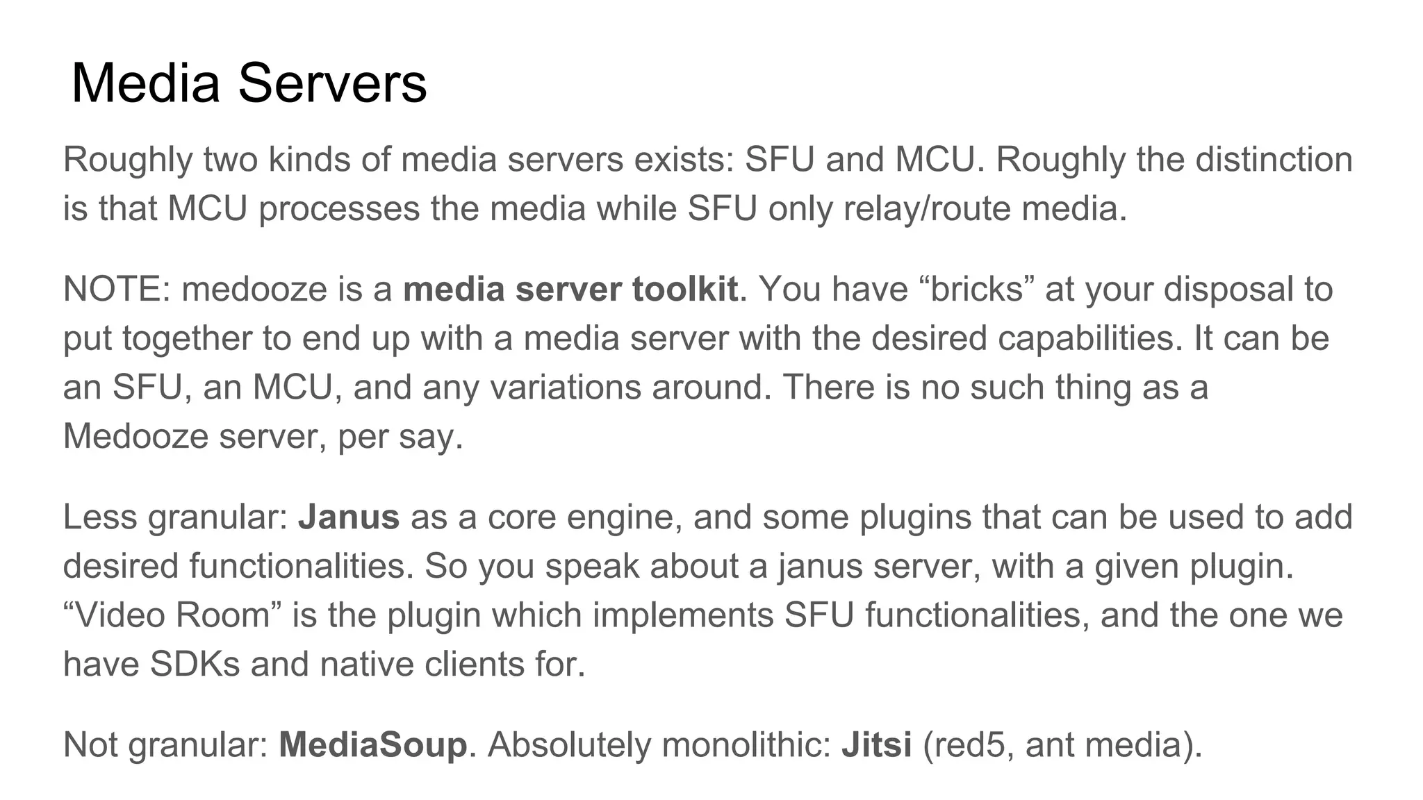 Media Servers
Roughly two kinds of media servers exists: SFU and MCU. Roughly the distinction
is that MCU processes the media while SFU only relay/route media.
NOTE: medooze is a media server toolkit. You have “bricks” at your disposal to
put together to end up with a media server with the desired capabilities. It can be
an SFU, an MCU, and any variations around. There is no such thing as a
Medooze server, per say.
Less granular: Janus as a core engine, and some plugins that can be used to add
desired functionalities. So you speak about a janus server, with a given plugin.
“Video Room” is the plugin which implements SFU functionalities, and the one we
have SDKs and native clients for.
Not granular: MediaSoup. Absolutely monolithic: Jitsi (red5, ant media).
 