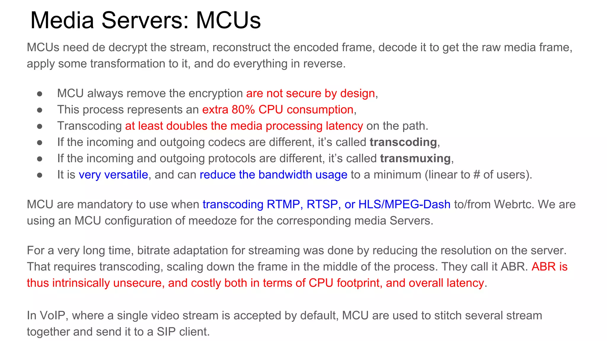 Media Servers: MCUs
MCUs need de decrypt the stream, reconstruct the encoded frame, decode it to get the raw media frame,
apply some transformation to it, and do everything in reverse.
● MCU always remove the encryption are not secure by design,
● This process represents an extra 80% CPU consumption,
● Transcoding at least doubles the media processing latency on the path.
● If the incoming and outgoing codecs are different, it’s called transcoding,
● If the incoming and outgoing protocols are different, it’s called transmuxing,
● It is very versatile, and can reduce the bandwidth usage to a minimum (linear to # of users).
MCU are mandatory to use when transcoding RTMP, RTSP, or HLS/MPEG-Dash to/from Webrtc. We are
using an MCU configuration of meedoze for the corresponding media Servers.
For a very long time, bitrate adaptation for streaming was done by reducing the resolution on the server.
That requires transcoding, scaling down the frame in the middle of the process. They call it ABR. ABR is
thus intrinsically unsecure, and costly both in terms of CPU footprint, and overall latency.
In VoIP, where a single video stream is accepted by default, MCU are used to stitch several stream
together and send it to a SIP client.
 