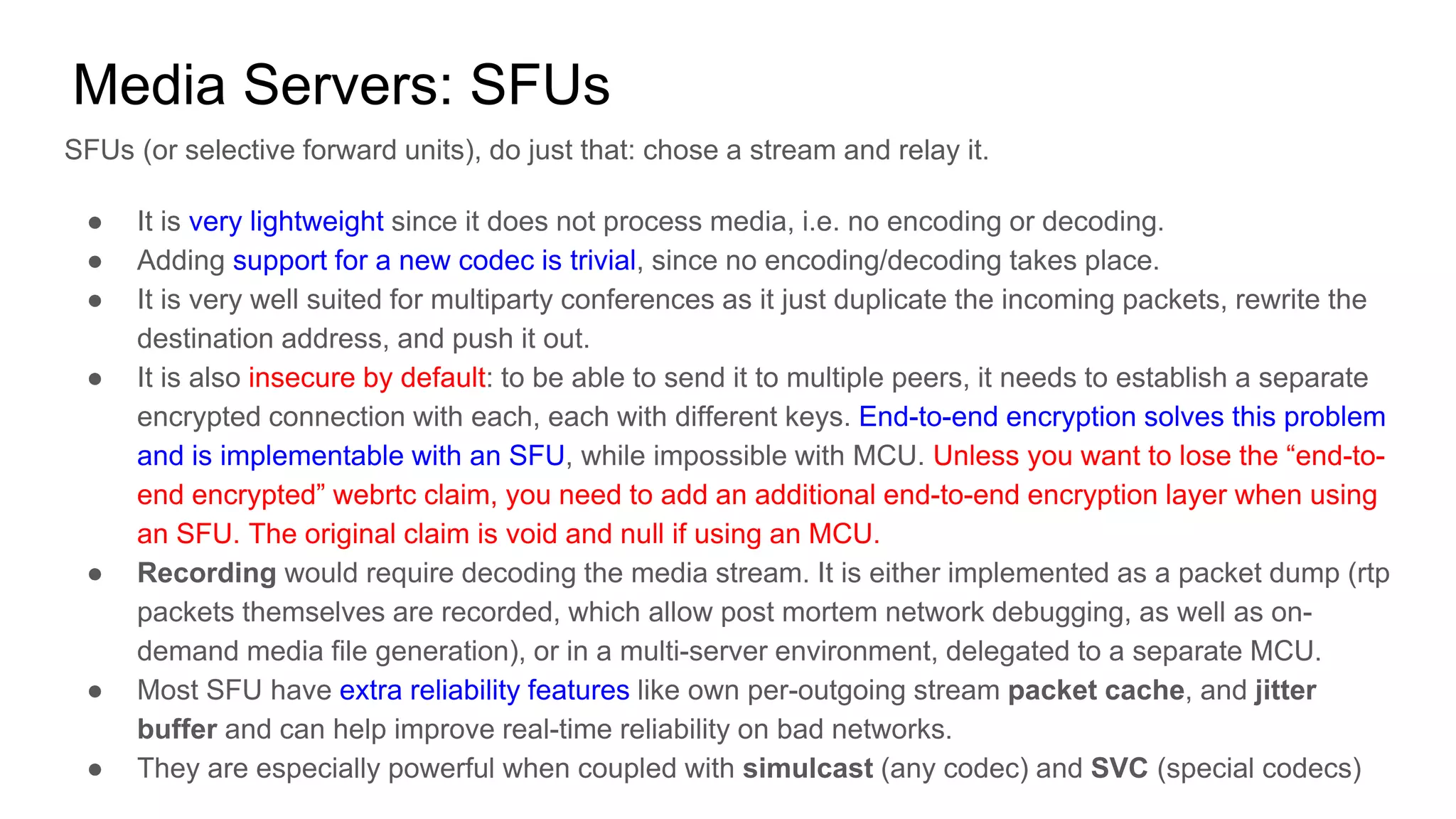 Media Servers: SFUs
SFUs (or selective forward units), do just that: chose a stream and relay it.
● It is very lightweight since it does not process media, i.e. no encoding or decoding.
● Adding support for a new codec is trivial, since no encoding/decoding takes place.
● It is very well suited for multiparty conferences as it just duplicate the incoming packets, rewrite the
destination address, and push it out.
● It is also insecure by default: to be able to send it to multiple peers, it needs to establish a separate
encrypted connection with each, each with different keys. End-to-end encryption solves this problem
and is implementable with an SFU, while impossible with MCU. Unless you want to lose the “end-to-
end encrypted” webrtc claim, you need to add an additional end-to-end encryption layer when using
an SFU. The original claim is void and null if using an MCU.
● Recording would require decoding the media stream. It is either implemented as a packet dump (rtp
packets themselves are recorded, which allow post mortem network debugging, as well as on-
demand media file generation), or in a multi-server environment, delegated to a separate MCU.
● Most SFU have extra reliability features like own per-outgoing stream packet cache, and jitter
buffer and can help improve real-time reliability on bad networks.
● They are especially powerful when coupled with simulcast (any codec) and SVC (special codecs)
 
