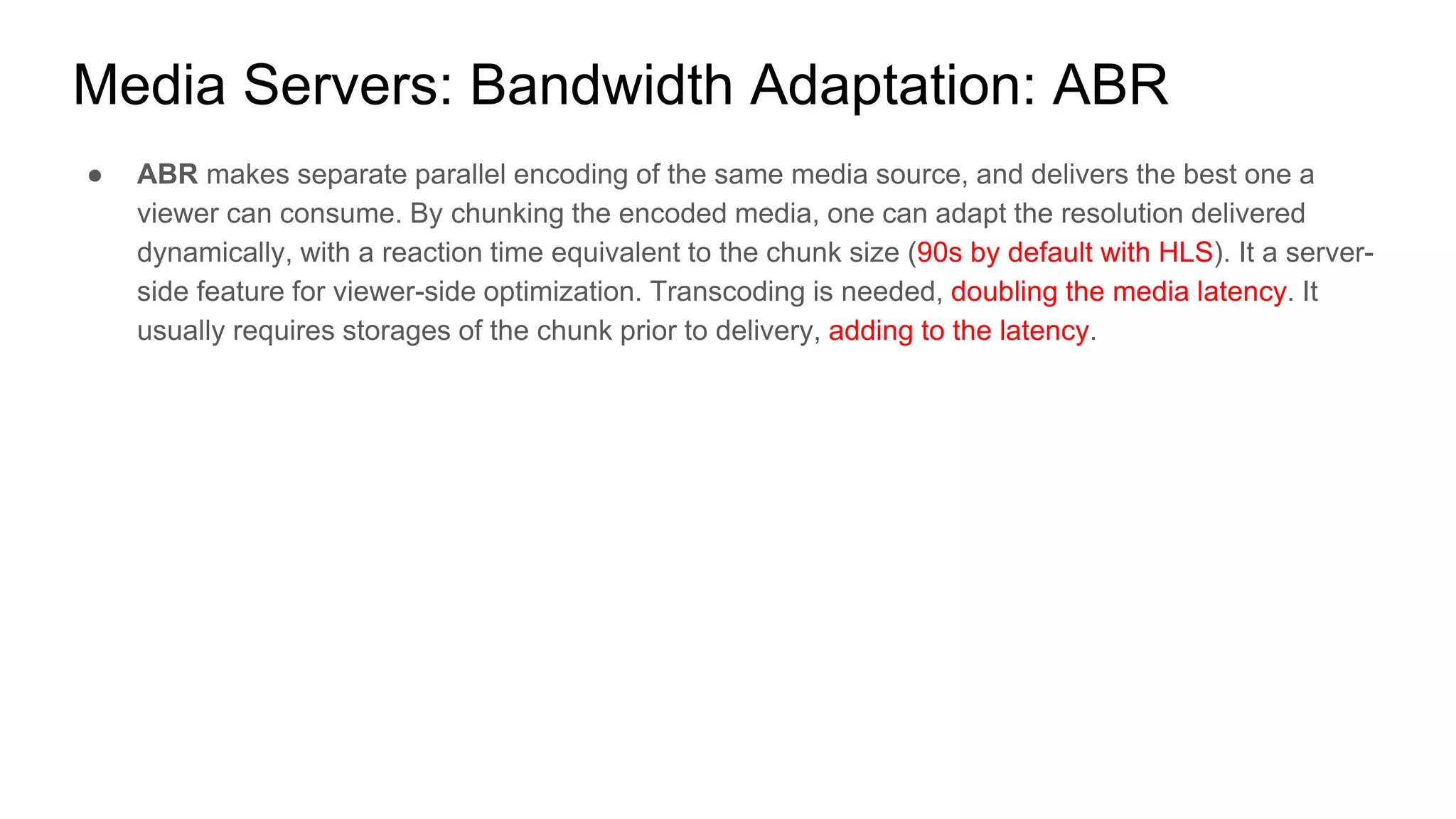 ● ABR makes separate parallel encoding of the same media source, and delivers the best one a
viewer can consume. By chunking the encoded media, one can adapt the resolution delivered
dynamically, with a reaction time equivalent to the chunk size (90s by default with HLS). It a server-
side feature for viewer-side optimization. Transcoding is needed, doubling the media latency. It
usually requires storages of the chunk prior to delivery, adding to the latency.
Media Servers: Bandwidth Adaptation: ABR
 