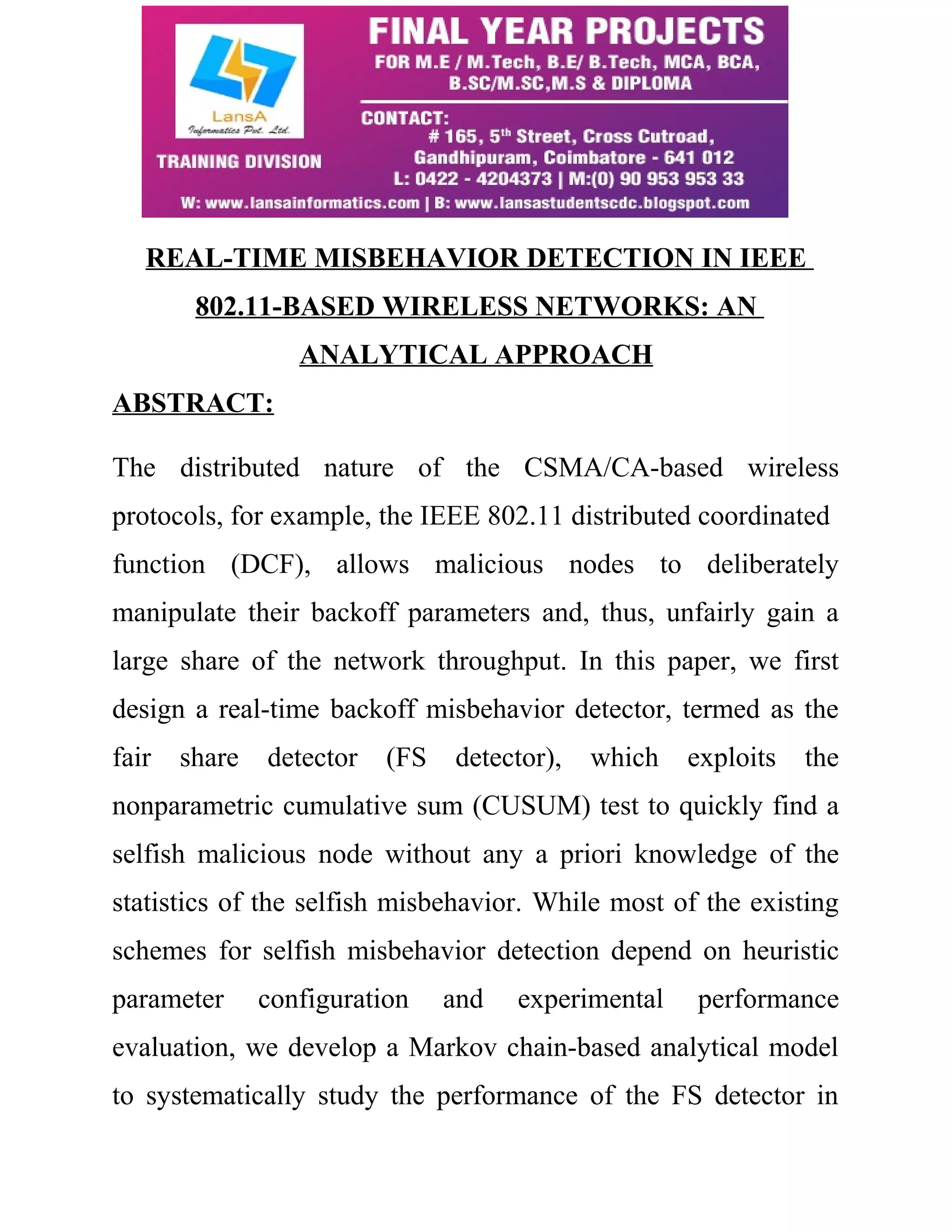 REAL-TIME MISBEHAVIOR DETECTION IN IEEE 
802.11-BASED WIRELESS NETWORKS: AN 
ANALYTICAL APPROACH 
ABSTRACT: 
The distributed nature of the CSMA/CA-based wireless 
protocols, for example, the IEEE 802.11 distributed coordinated 
function (DCF), allows malicious nodes to deliberately 
manipulate their backoff parameters and, thus, unfairly gain a 
large share of the network throughput. In this paper, we first 
design a real-time backoff misbehavior detector, termed as the 
fair share detector (FS detector), which exploits the 
nonparametric cumulative sum (CUSUM) test to quickly find a 
selfish malicious node without any a priori knowledge of the 
statistics of the selfish misbehavior. While most of the existing 
schemes for selfish misbehavior detection depend on heuristic 
parameter configuration and experimental performance 
evaluation, we develop a Markov chain-based analytical model 
to systematically study the performance of the FS detector in 
 