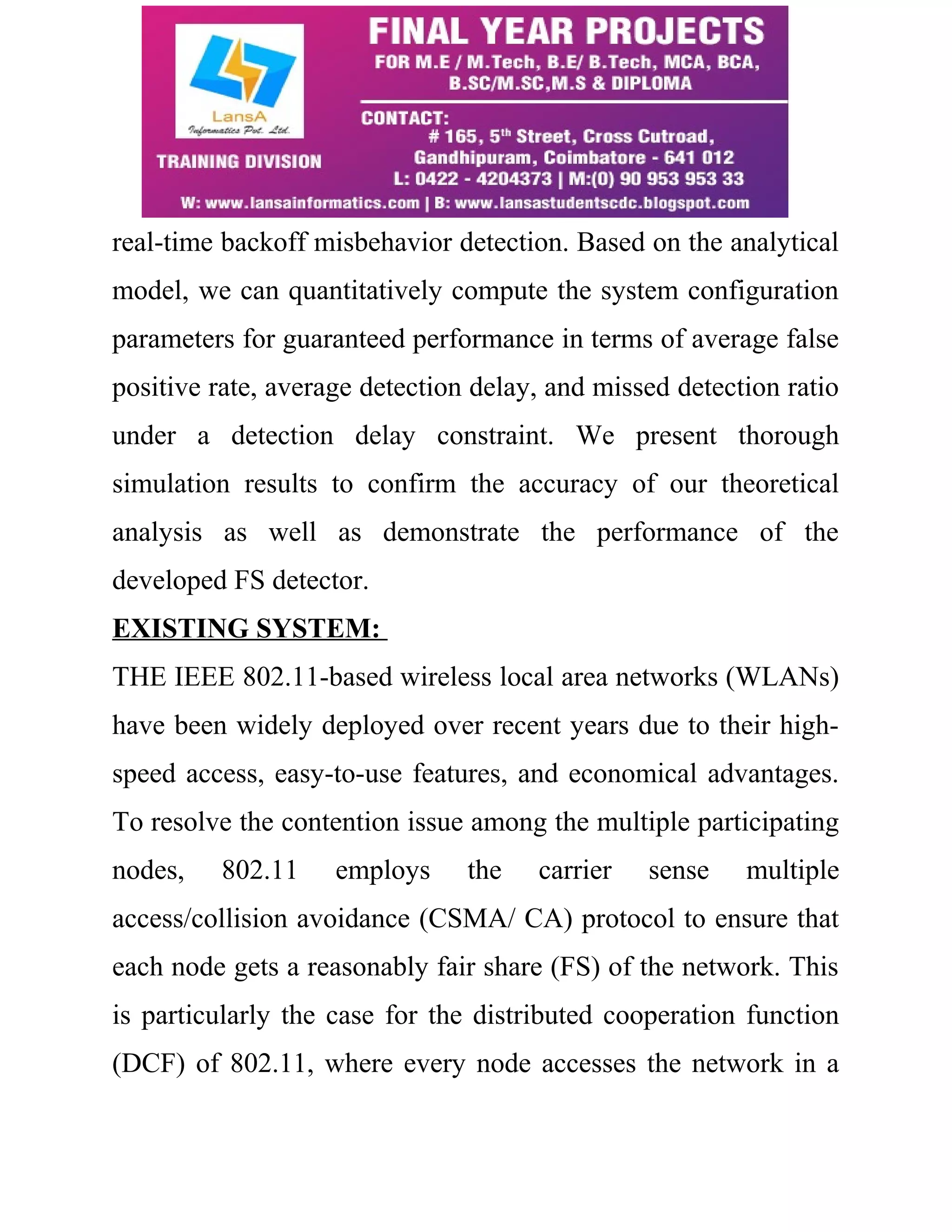 real-time backoff misbehavior detection. Based on the analytical 
model, we can quantitatively compute the system configuration 
parameters for guaranteed performance in terms of average false 
positive rate, average detection delay, and missed detection ratio 
under a detection delay constraint. We present thorough 
simulation results to confirm the accuracy of our theoretical 
analysis as well as demonstrate the performance of the 
developed FS detector. 
EXISTING SYSTEM: 
THE IEEE 802.11-based wireless local area networks (WLANs) 
have been widely deployed over recent years due to their high-speed 
access, easy-to-use features, and economical advantages. 
To resolve the contention issue among the multiple participating 
nodes, 802.11 employs the carrier sense multiple 
access/collision avoidance (CSMA/ CA) protocol to ensure that 
each node gets a reasonably fair share (FS) of the network. This 
is particularly the case for the distributed cooperation function 
(DCF) of 802.11, where every node accesses the network in a 
 