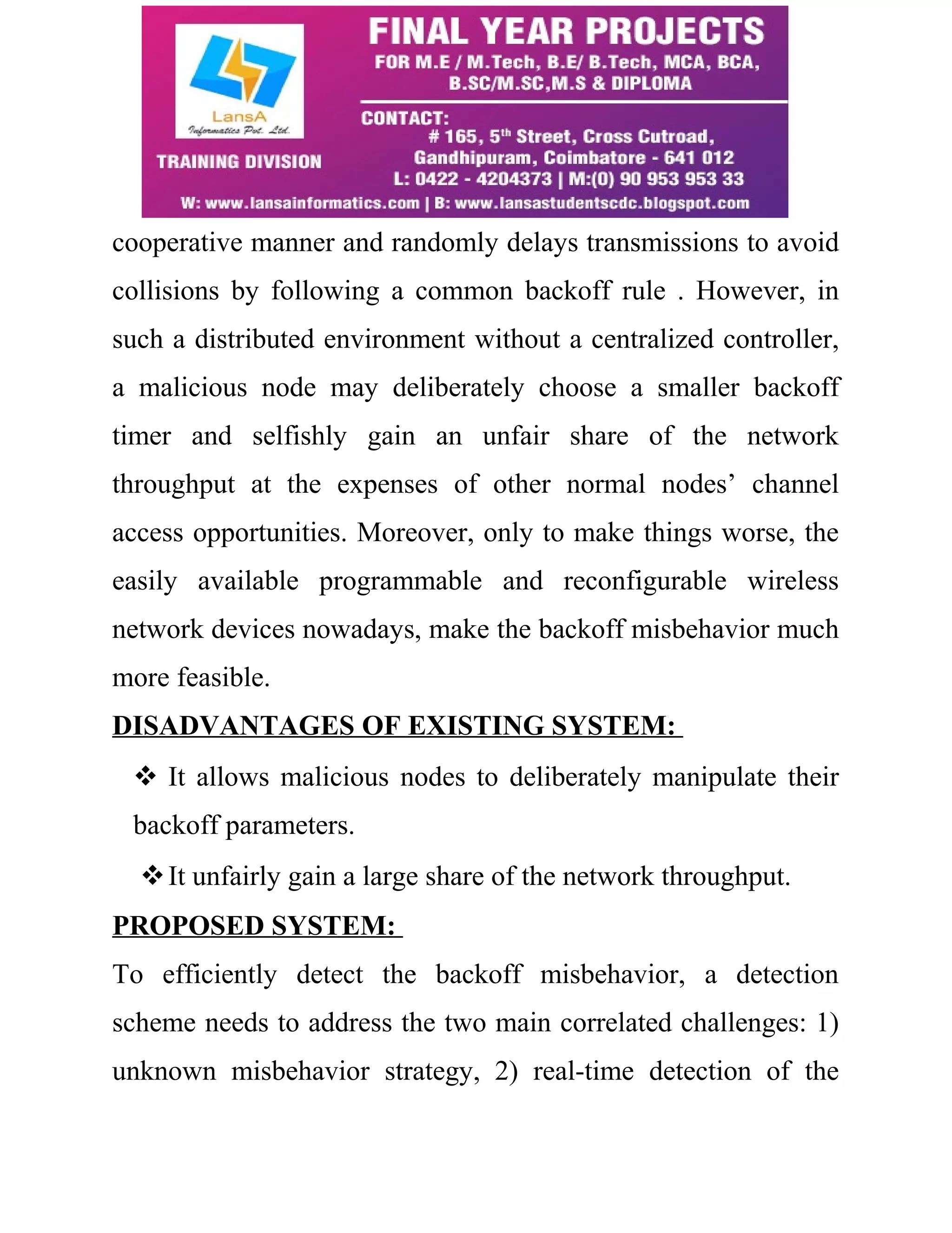 cooperative manner and randomly delays transmissions to avoid 
collisions by following a common backoff rule . However, in 
such a distributed environment without a centralized controller, 
a malicious node may deliberately choose a smaller backoff 
timer and selfishly gain an unfair share of the network 
throughput at the expenses of other normal nodes’ channel 
access opportunities. Moreover, only to make things worse, the 
easily available programmable and reconfigurable wireless 
network devices nowadays, make the backoff misbehavior much 
more feasible. 
DISADVANTAGES OF EXISTING SYSTEM: 
 It allows malicious nodes to deliberately manipulate their 
backoff parameters. 
It unfairly gain a large share of the network throughput. 
PROPOSED SYSTEM: 
To efficiently detect the backoff misbehavior, a detection 
scheme needs to address the two main correlated challenges: 1) 
unknown misbehavior strategy, 2) real-time detection of the 
 