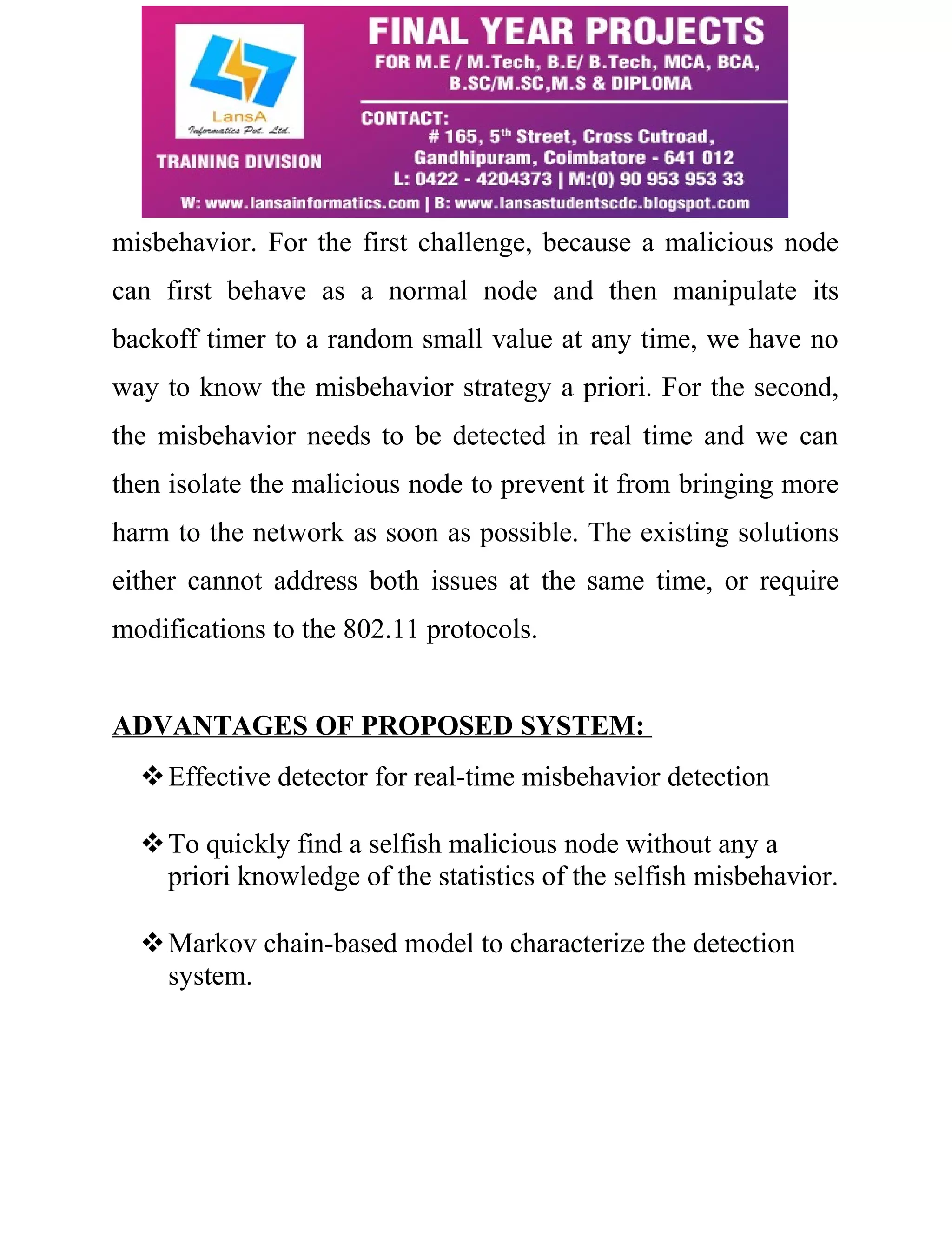 misbehavior. For the first challenge, because a malicious node 
can first behave as a normal node and then manipulate its 
backoff timer to a random small value at any time, we have no 
way to know the misbehavior strategy a priori. For the second, 
the misbehavior needs to be detected in real time and we can 
then isolate the malicious node to prevent it from bringing more 
harm to the network as soon as possible. The existing solutions 
either cannot address both issues at the same time, or require 
modifications to the 802.11 protocols. 
ADVANTAGES OF PROPOSED SYSTEM: 
Effective detector for real-time misbehavior detection 
To quickly find a selfish malicious node without any a 
priori knowledge of the statistics of the selfish misbehavior. 
Markov chain-based model to characterize the detection 
system. 
 