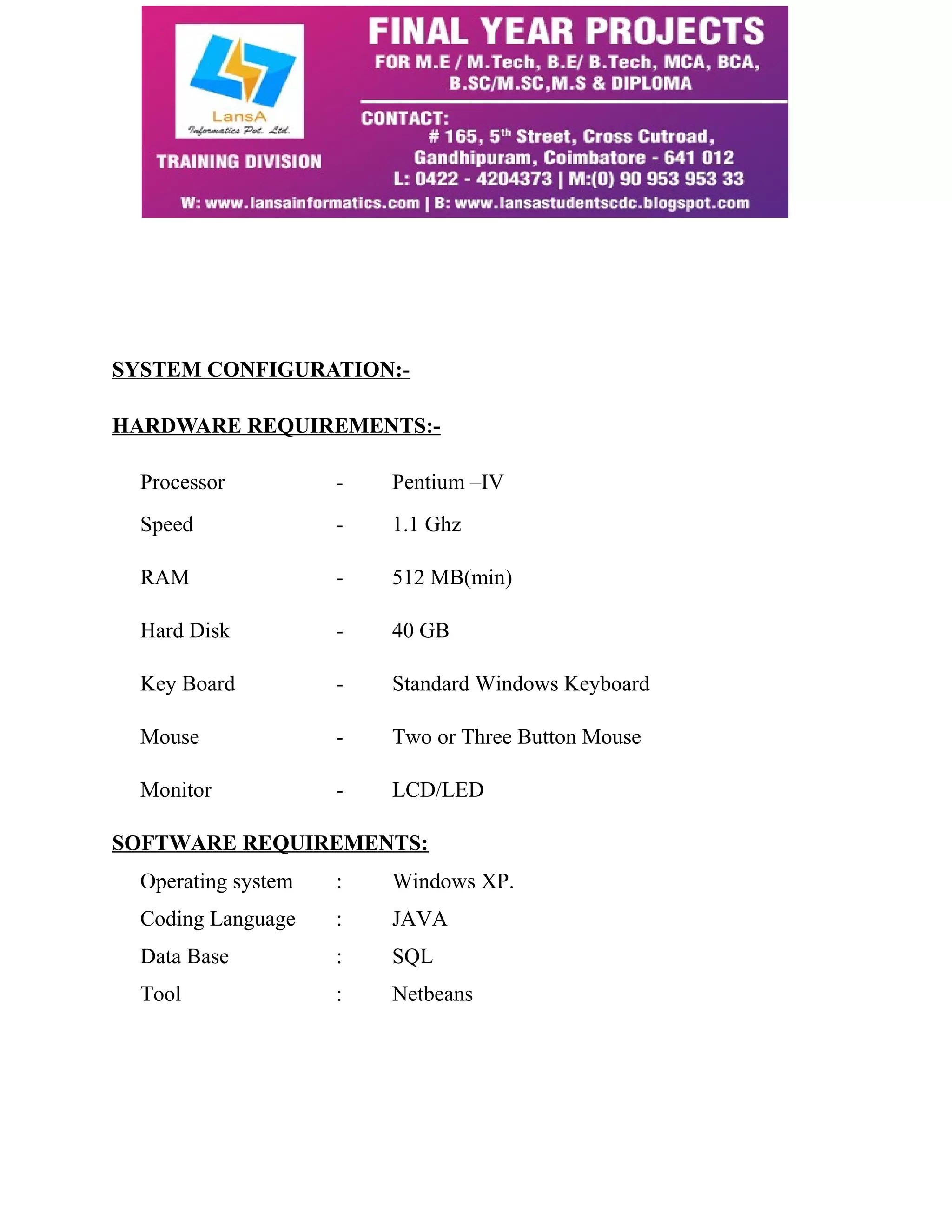 SYSTEM CONFIGURATION:- 
HARDWARE REQUIREMENTS:- 
Processor - Pentium –IV 
Speed - 1.1 Ghz 
RAM - 512 MB(min) 
Hard Disk - 40 GB 
Key Board - Standard Windows Keyboard 
Mouse - Two or Three Button Mouse 
Monitor - LCD/LED 
SOFTWARE REQUIREMENTS: 
Operating system : Windows XP. 
Coding Language : JAVA 
Data Base : SQL 
Tool : Netbeans 
 