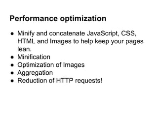 Performance optimization
● Minify and concatenate JavaScript, CSS,
HTML and Images to help keep your pages
lean.
● Minification
● Optimization of Images
● Aggregation
● Reduction of HTTP requests!
 
