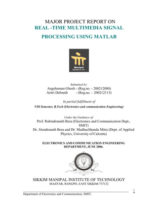 MAJOR PROJECT REPORT ON
       REAL -TIME MULTIMEDIA SIGNAL
            PROCESSING USING MATLAB




                                 Submitted by:
               Angshuman Ghosh - (Reg.no. - 200212080)
               Aritri Debnath  - (Reg.no. – 200212113)

                           In partial fulfillment of
       VIII Semester, B.Tech (Electronics and communication Engineering)


                            Under the Guidance of:
        Prof. Rabindranath Bera (Electronics and Communication Dept.,
                                     SMIT)
      Dr. Jitendranath Bera and Dr. Madhuchhanda Mitra (Dept. of Applied
                         Physics, University of Calcutta)

            ELECTRONICS AND COMMUNICATION ENGINEERING
                      DEPARTMENT, JUNE 2006.




      SIKKIM MANIPAL INSTITUTE OF TECHNOLOGY
                 MAJITAR, RANGPO, EAST SIKKIM-737132

____________________________________________________________________       1
Department of Electronics and Communication, SMIT.
 
