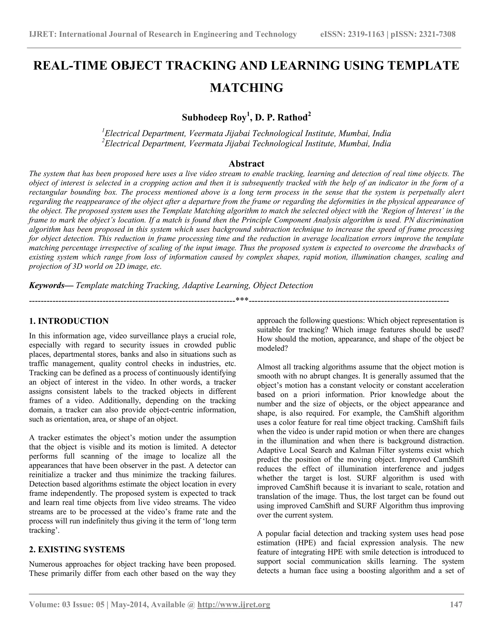 IJRET: International Journal of Research in Engineering and Technology eISSN: 2319-1163 | pISSN: 2321-7308 __________________________________________________________________________________________ Volume: 03 Issue: 05 | May-2014, Available @ http://www.ijret.org 147 REAL-TIME OBJECT TRACKING AND LEARNING USING TEMPLATE MATCHING Subhodeep Roy1 , D. P. Rathod2 1 Electrical Department, Veermata Jijabai Technological Institute, Mumbai, India 2 Electrical Department, Veermata Jijabai Technological Institute, Mumbai, India Abstract The system that has been proposed here uses a live video stream to enable tracking, learning and detection of real time objects. The object of interest is selected in a cropping action and then it is subsequently tracked with the help of an indicator in the form of a rectangular bounding box. The process mentioned above is a long term process in the sense that the system is perpetually alert regarding the reappearance of the object after a departure from the frame or regarding the deformities in the physical appearance of the object. The proposed system uses the Template Matching algorithm to match the selected object with the ‘Region of Interest’ in the frame to mark the object’s location. If a match is found then the Principle Component Analysis algorithm is used. PN discrimination algorithm has been proposed in this system which uses background subtraction technique to increase the speed of frame processing for object detection. This reduction in frame processing time and the reduction in average localization errors improve the template matching percentage irrespective of scaling of the input image. Thus the proposed system is expected to overcome the drawbacks of existing system which range from loss of information caused by complex shapes, rapid motion, illumination changes, scaling and projection of 3D world on 2D image, etc. Keywords— Template matching Tracking, Adaptive Learning, Object Detection ----------------------------------------------------------------------***-------------------------------------------------------------------- 1. INTRODUCTION In this information age, video surveillance plays a crucial role, especially with regard to security issues in crowded public places, departmental stores, banks and also in situations such as traffic management, quality control checks in industries, etc. Tracking can be defined as a process of continuously identifying an object of interest in the video. In other words, a tracker assigns consistent labels to the tracked objects in different frames of a video. Additionally, depending on the tracking domain, a tracker can also provide object-centric information, such as orientation, area, or shape of an object. A tracker estimates the object‟s motion under the assumption that the object is visible and its motion is limited. A detector performs full scanning of the image to localize all the appearances that have been observer in the past. A detector can reinitialize a tracker and thus minimize the tracking failures. Detection based algorithms estimate the object location in every frame independently. The proposed system is expected to track and learn real time objects from live video streams. The video streams are to be processed at the video‟s frame rate and the process will run indefinitely thus giving it the term of „long term tracking‟. 2. EXISTING SYSTEMS Numerous approaches for object tracking have been proposed. These primarily differ from each other based on the way they approach the following questions: Which object representation is suitable for tracking? Which image features should be used? How should the motion, appearance, and shape of the object be modeled? Almost all tracking algorithms assume that the object motion is smooth with no abrupt changes. It is generally assumed that the object‟s motion has a constant velocity or constant acceleration based on a priori information. Prior knowledge about the number and the size of objects, or the object appearance and shape, is also required. For example, the CamShift algorithm uses a color feature for real time object tracking. CamShift fails when the video is under rapid motion or when there are changes in the illumination and when there is background distraction. Adaptive Local Search and Kalman Filter systems exist which predict the position of the moving object. Improved CamShift reduces the effect of illumination interference and judges whether the target is lost. SURF algorithm is used with improved CamShift because it is invariant to scale, rotation and translation of the image. Thus, the lost target can be found out using improved CamShift and SURF Algorithm thus improving over the current system. A popular facial detection and tracking system uses head pose estimation (HPE) and facial expression analysis. The new feature of integrating HPE with smile detection is introduced to support social communication skills learning. The system detects a human face using a boosting algorithm and a set of 