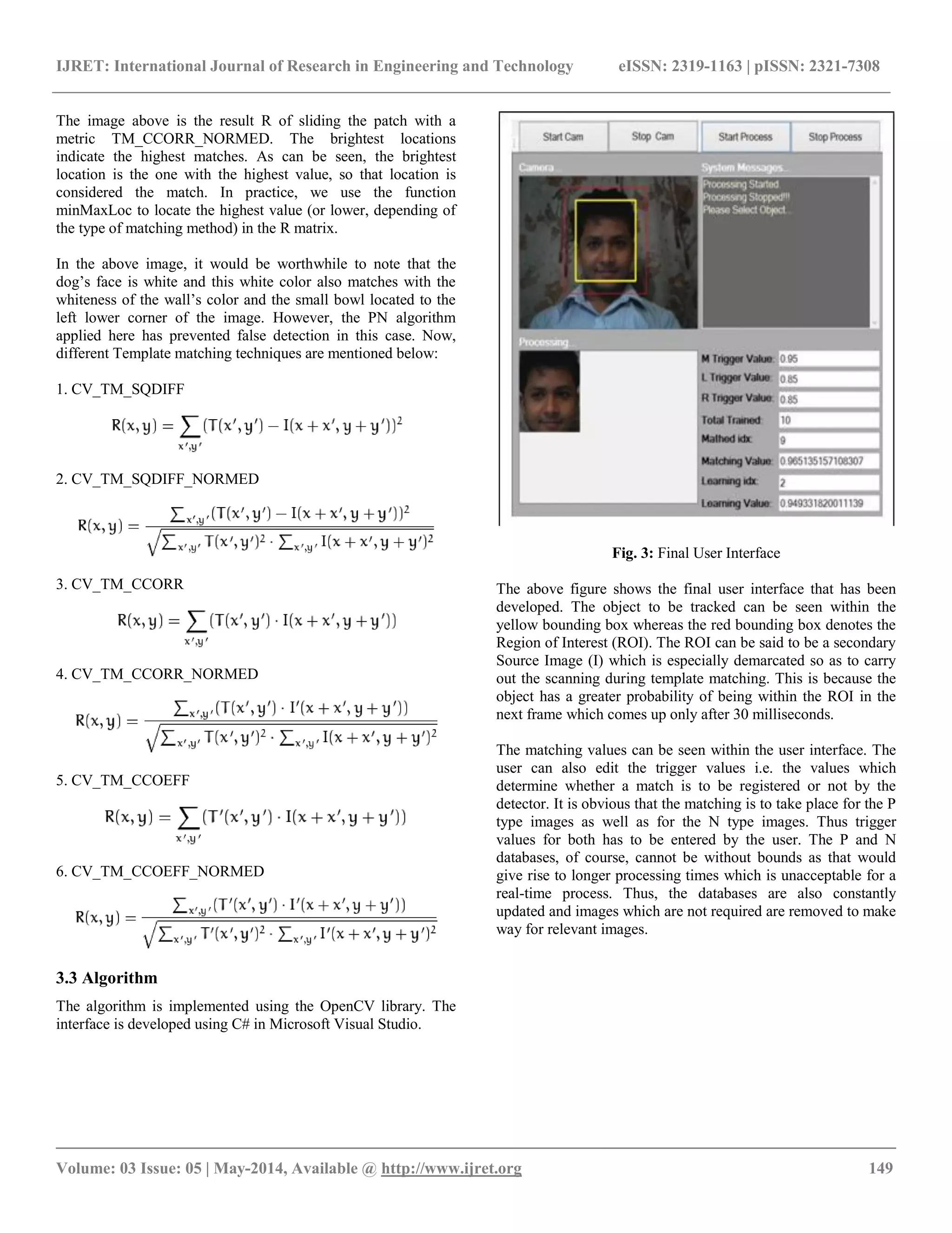IJRET: International Journal of Research in Engineering and Technology eISSN: 2319-1163 | pISSN: 2321-7308 __________________________________________________________________________________________ Volume: 03 Issue: 05 | May-2014, Available @ http://www.ijret.org 149 The image above is the result R of sliding the patch with a metric TM_CCORR_NORMED. The brightest locations indicate the highest matches. As can be seen, the brightest location is the one with the highest value, so that location is considered the match. In practice, we use the function minMaxLoc to locate the highest value (or lower, depending of the type of matching method) in the R matrix. In the above image, it would be worthwhile to note that the dog‟s face is white and this white color also matches with the whiteness of the wall‟s color and the small bowl located to the left lower corner of the image. However, the PN algorithm applied here has prevented false detection in this case. Now, different Template matching techniques are mentioned below: 1. CV_TM_SQDIFF 2. CV_TM_SQDIFF_NORMED 3. CV_TM_CCORR 4. CV_TM_CCORR_NORMED 5. CV_TM_CCOEFF 6. CV_TM_CCOEFF_NORMED 3.3 Algorithm The algorithm is implemented using the OpenCV library. The interface is developed using C# in Microsoft Visual Studio. Fig. 3: Final User Interface The above figure shows the final user interface that has been developed. The object to be tracked can be seen within the yellow bounding box whereas the red bounding box denotes the Region of Interest (ROI). The ROI can be said to be a secondary Source Image (I) which is especially demarcated so as to carry out the scanning during template matching. This is because the object has a greater probability of being within the ROI in the next frame which comes up only after 30 milliseconds. The matching values can be seen within the user interface. The user can also edit the trigger values i.e. the values which determine whether a match is to be registered or not by the detector. It is obvious that the matching is to take place for the P type images as well as for the N type images. Thus trigger values for both has to be entered by the user. The P and N databases, of course, cannot be without bounds as that would give rise to longer processing times which is unacceptable for a real-time process. Thus, the databases are also constantly updated and images which are not required are removed to make way for relevant images. 