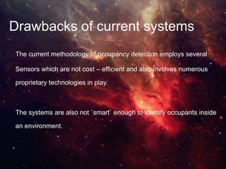 Drawbacks of current systems
The current methodology of occupancy detection employs several
Sensors which are not cost – efficient and also involves numerous
proprietary technologies in play.
The systems are also not `smart` enough to identify occupants inside
an environment.
 
