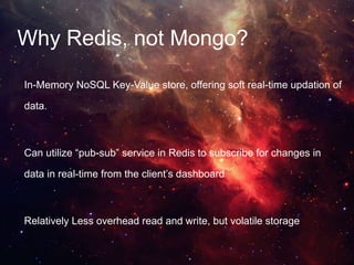 Why Redis, not Mongo?
In-Memory NoSQL Key-Value store, offering soft real-time updation of
data.
Can utilize “pub-sub” service in Redis to subscribe for changes in
data in real-time from the client’s dashboard
Relatively Less overhead read and write, but volatile storage
 