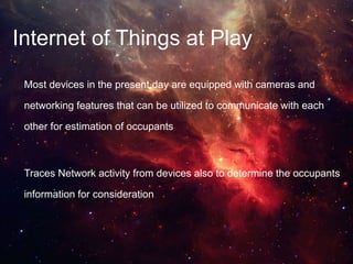 Internet of Things at Play
Most devices in the present day are equipped with cameras and
networking features that can be utilized to communicate with each
other for estimation of occupants
Traces Network activity from devices also to determine the occupants
information for consideration
 