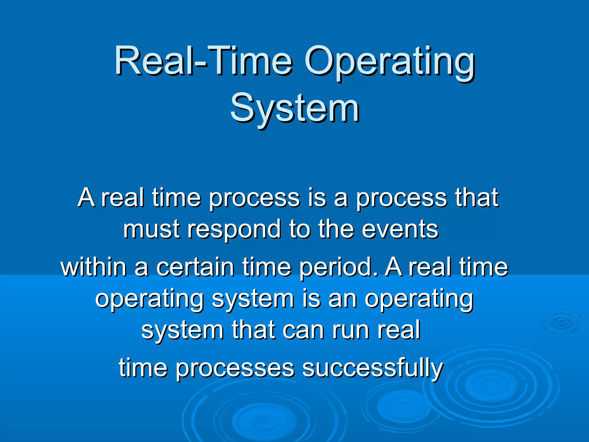 Real-Time Operating
System
A real time process is a process that
must respond to the events
within a certain time period. A real time
operating system is an operating
system that can run real
time processes successfully

 