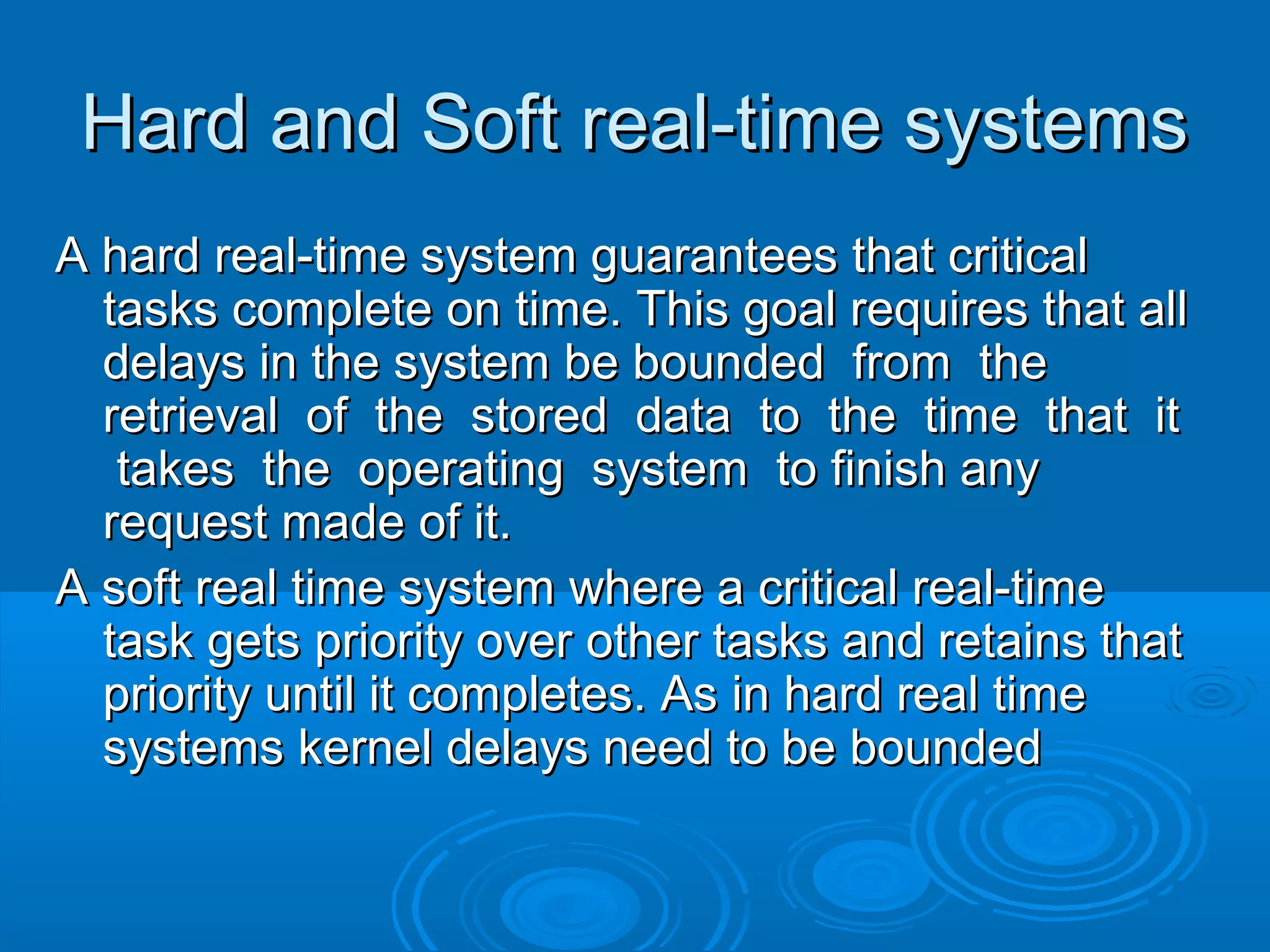 Hard and Soft real-time systems
A hard real-time system guarantees that critical
tasks complete on time. This goal requires that all
delays in the system be bounded from the
retrieval of the stored data to the time that it
takes the operating system to finish any
request made of it.
A soft real time system where a critical real-time
task gets priority over other tasks and retains that
priority until it completes. As in hard real time
systems kernel delays need to be bounded

 