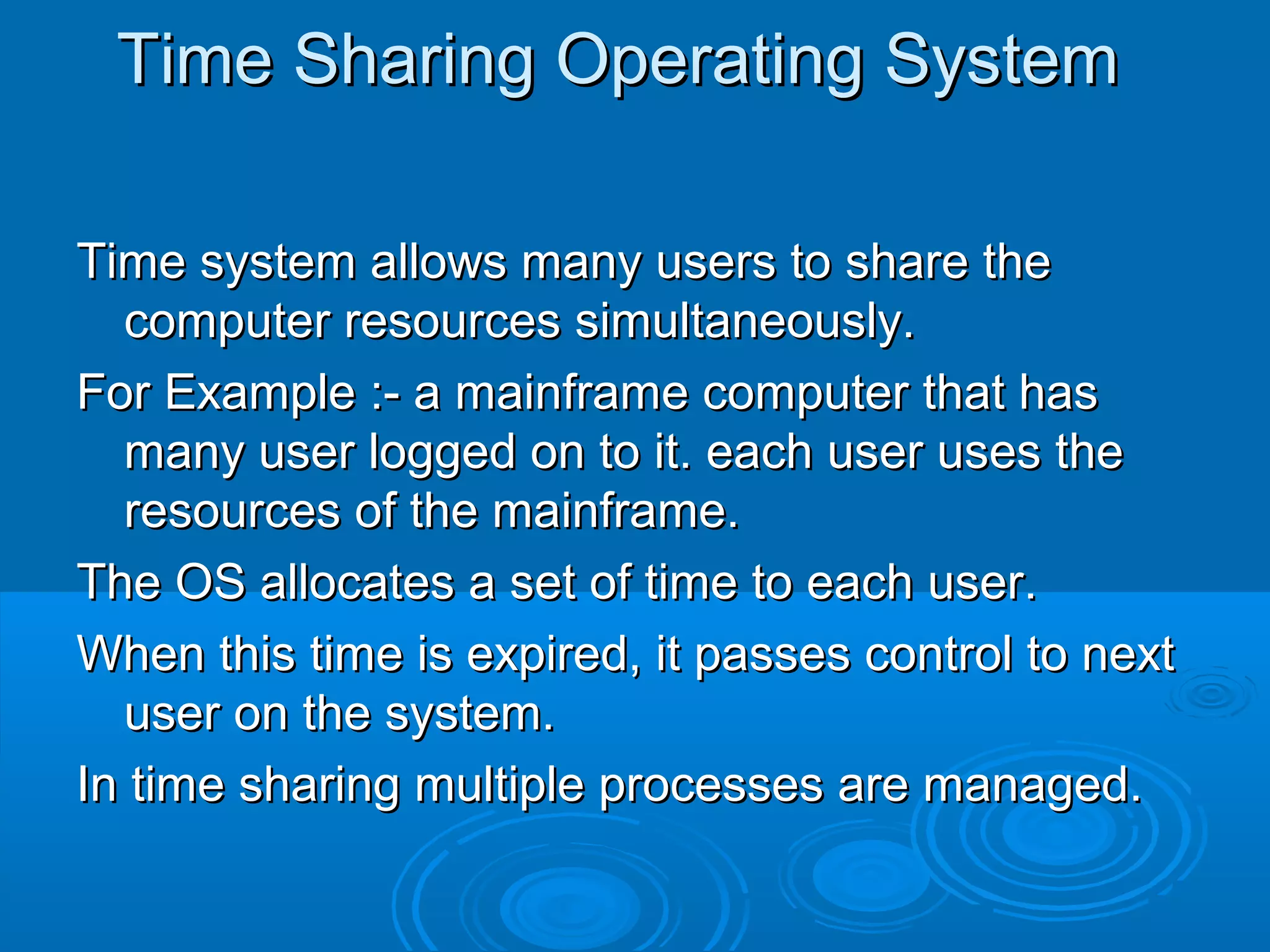 Time Sharing Operating System
Time system allows many users to share the
computer resources simultaneously.
For Example :- a mainframe computer that has
many user logged on to it. each user uses the
resources of the mainframe.
The OS allocates a set of time to each user.
When this time is expired, it passes control to next
user on the system.
In time sharing multiple processes are managed.

 